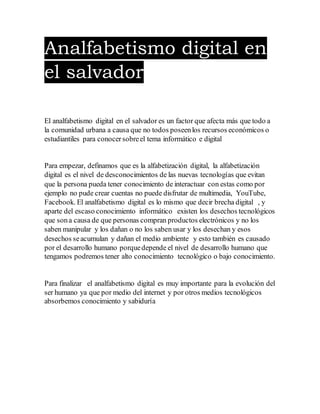 Analfabetismo digital en
el salvador
El analfabetismo digital en el salvador es un factor que afecta más que todo a
la comunidad urbana a causa que no todos poseenlos recursos económicos o
estudiantiles para conocersobreel tema informático e digital
Para empezar, definamos que es la alfabetización digital, la alfabetización
digital es el nivel de desconocimientos de las nuevas tecnologías que evitan
que la persona pueda tener conocimiento de interactuar con estas como por
ejemplo no pude crear cuentas no puede disfrutar de multimedia, YouTube,
Facebook. El analfabetismo digital es lo mismo que decir brecha digital , y
aparte del escaso conocimiento informático existen los desechos tecnológicos
que sona causa de que personas compran productos electrónicos y no los
saben manipular y los dañan o no los saben usar y los desechan y esos
desechos seacumulan y dañan el medio ambiente y esto también es causado
por el desarrollo humano porquedepende el nivel de desarrollo humano que
tengamos podremos tener alto conocimiento tecnológico o bajo conocimiento.
Para finalizar el analfabetismo digital es muy importante para la evolución del
ser humano ya que por medio del internet y por otros medios tecnológicos
absorbemos conocimiento y sabiduría
 