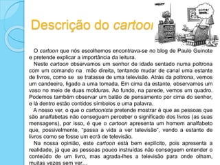 Descrição do cartoon
O cartoon que nós escolhemos encontrava-se no blog de Paulo Guinote
e pretende explicar a importância da leitura.
Neste cartoon observamos um senhor de idade sentado numa poltrona
com um comando na mão direita, tentando mudar de canal uma estante
de livros, como se se tratasse de uma televisão. Atrás da poltrona, vemos
um candeeiro, ligado a uma tomada. Em cima da estante, observamos um
vaso no meio de duas molduras. Ao fundo, na parede, vemos um quadro.
Podemos também observar um balão de pensamento por cima do senhor,
e lá dentro estão contidos símbolos e uma palavra.
A nosso ver, o que o cartoonista pretende mostrar é que as pessoas que
são analfabetas não conseguem perceber o significado dos livros (as suas
mensagens), por isso, é que o cartoon apresenta um homem analfabeto
que, possivelmente, “passa a vida a ver televisão”, vendo a estante de
livros como se fosse um ecrã de televisão.
Na nossa opinião, este cartoon está bem explícito, pois apresenta a
realidade, já que as pessoas pouco instruídas não conseguem entender o
conteúdo de um livro, mas agrada-lhes a televisão para onde olham,
muitas vezes sem ver…
 