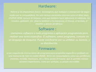 Hardware:
Refiere a los dispositivos físicos tecnológicos que trabajan o interactúan de algún
modo con la computadora. No solo incluye elementos internos como el disco duro,
CD/DVD ROM, lectora de tarjetas, sino que también hace referencia al cableado, los
circuitos, gabinete, etc. Abarca también a la impresora, el mouse, el teclado, el
monitor y demás periféricos.
Software :
Llamamos software a todo programa o aplicación programada para
realizar una tarea especifica. El software, como programa, consiste en
un lenguaje de maquina. Puede calcificarse por su utilidad, su licencia, y
su distribución.
Firmware:
es un conjunto de instrucciones de programa para propósitos específicos grabado en
una memoria de tipo no volátil (ROM). Tanto las computadoras como sus periféricos
(monitor, teclado, impresora, etc.), tiene partes firmware, que le permite realizar
acciones importantes, como por ejemplo, su propio encendido
 