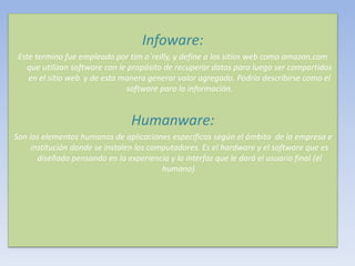Infoware:
Este termino fue empleado por tim o´reilly, y define a los sitios web como amazon.com
que utilizan software con le propósito de recuperar datos para luego ser compartidos
en el sitio web y de esta manera generar valor agregado. Podría describirse como el
software para la información.
Humanware:
Son los elementos humanos de aplicaciones especificas según el ámbito de la empresa e
institución donde se instalen los computadores. Es el hardware y el software que es
diseñado pensando en la experiencia y la interfaz que le dará el usuario final (el
humano).
 