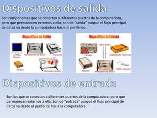 Son los que se conectan a diferentes puertos de la computadora, pero que
permanecen externos a ella. Son de “entrada” porque el flujo principal de
datos va desde el periférico hacia la computadora.
Son componentes que se conectan a diferentes puertos de la computadora,
pero que permanecen externos a ella, son de “salida” porque el flujo principal
de datos va desde la computadora hacia el periférico.
 