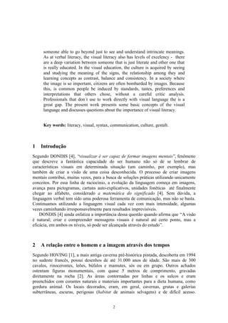 someone able to go beyond just to see and understand intrincate meanings.
     As at verbal literacy, the visual literacy also has levels of excelency - there
     are a deep variation between someone that is just literate and other one that
     is really educated. In the visual education, the culture is acquired by seeing
     and studying the meaning of the signs, the relationship among they and
     learning concepts as contrast, balance and consistency. In a society where
     the image is so important, citizens are often bombarded by images. Because
     this, is common people be induced by standards, tastes, preferences and
     interpretations that others chose, without a careful critic analysis.
     Professionals that don´t use to work directly with visual language the is a
     great gap. The present work presents some basic concepts of the visual
     language and discusses questions about the importance of visual literacy.


     Key words: literacy, visual, syntax, communication, culture, gestalt.



1   Introdução
Segundo DONDIS [4], “visualizar é ser capaz de formar imagens mentais”, fenômeno
que descreve a fantástica capacidade do ser humano não só de se lembrar de
características visuais em determinada situação (um caminho, por exemplo), mas
também de criar a visão de uma coisa desconhecida. O processo de criar imagens
mentais contribui, muitas vezes, para a busca de soluções práticas utilizando unicamente
conceitos. Por essa linha de raciocínio, a evolução da linguagem começa em imagens,
avança para pictogramas, cartuns auto-explicativos, unidades fonéticas até finalmente
chegar ao alfabeto, considerado a matemática do significado [4]. Sem dúvida, a
linguagem verbal tem sido uma poderosa ferramenta de comunicação, mas não se basta.
Continuamos utilizando a linguagem visual cada vez com mais intensidade, algumas
vezes caminhando irresponsavelmente para resultados imprevisíveis.
    DONDIS [4] ainda enfatiza a importância dessa questão quando afirma que “A visão
é natural; criar e compreender mensagens visuais é natural até certo ponto, mas a
eficácia, em ambos os níveis, só pode ser alcançada através do estudo”.



2   A relação entre o homem e a imagem através dos tempos
Segundo HOVING [1], a mais antiga caverna pré-histórica pintada, descoberta em 1994
no sudeste francês, possui desenhos de até 31.000 anos de idade. São mais de 300
cavalos, rinocerontes, leões, búfalos e mamutes, sós ou em grupo. Outros achados
ostentam figuras monumentais, com quase 5 metros de comprimento, gravadas
diretamente na rocha [2]. As áreas contornadas por linhas e os sulcos e eram
preenchidos com corantes naturais e materiais importantes para a dieta humana, como
gordura animal. Os locais decorados, eram, em geral, cavernas, grutas e galerias
subterrâneas, escuras, perigosas (habitat de animais selvagens) e de difícil acesso.


                                           2
 