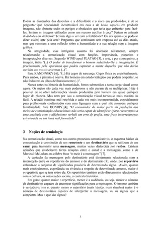 Dadas as dimensões dos desenhos e a dificuldade e o risco em produzi-los, é de se
perguntar que necessidade incontrolável era essa a do homo sapiens em produzir
imagens, não obstante todos os perigos e obstáculos que teria que enfrentar para fazê-
las. Seriam as imagens utilizadas como um recurso auxiliar à caça? Seriam os animais
divindades ou símbolos? Teriam algo a ver com a fertilidade? Ou era apenas (se pode-se
dizer assim) arte pela arte? Perguntas que continuam sem resposta até os dias atuais,
mas que remetem a uma reflexão sobre a humanidade e a sua relação com a imagem
gráfica.
    Na antigüidade, esse intrigante assunto foi abordado novamente, sempre
relacionando a comunicação visual com funções, importância, conceitos e
interpretações diversas. Segundo WIND apud PLATÃO [3], a arte, e por conseguinte, a
imagem, tinha “(..) O poder de transformar o homem seduzindo-lhe a imaginação. É
precisamente pela aparência que podeis capturar a mente daqueles que não darão
ouvidos aos vossos teoremas (..)”.
    Para KANDINSKY [6], “(..) Há cegos de nascença. Cegos física ou espiritualmente.
Para ambos, a pintura é nociva. Há homens em estado letárgico que podem despertar, se
não fecharem os olhos deliberadamente (..)”.
    Nunca antes na história da humanidade, fomos submetidos a tanta carga visual como
agora. Os meios são cada vez mais poderosos e não param de se multiplicar. Hoje é
possível de se obter informações visuais produzidas pelo homem em quase qualquer
lugar do planeta. Mas nem por isso a comunicação visual tornou-se mais madura ou
fácil. A relação continua mal resolvida e cada vez mais incompreendida, especialmente
para profissionais confrontados com uma liguagem com a qual não possuem qualquer
familiaridade. Para DONDIS [4], “O consumidor da maior parte da produção dos
meios de comunicação educacionais não seria capaz de identificar (para recorrermos a
uma analogia com o alfabetismo verbal) um erro de grafia, uma frase incorretamente
estruturada ou um tema mal formulado”.



3   Noções de semiologia
Na comunicação visual, como nos outros processos comunicativos, o esquema básico da
comunicação é constituído de um remetente e um destinatário que se utilizam de um
canal para transmitir uma mensagem, muitas vezes distorcida por ruídos. Existem
opiniões que estabelecem fortes relações entre o canal e a mensagem, como a de
Marshall McLuhan, na célebre frase “o meio é a mensagem” [7].
    A captação da mensagem pelo destinatário está diretamente relacionada com a
intersecção entre os repertórios do emissor e do destinatário [8], onde, por repertório
entenda-se o conjunto de significados possíveis de determinado signo. Assim, quanto
mais conhecimento, experiência ou vivência a respeito de determinado assunto, maior é
o repertório que se tem sobre ele. Os repertórios também estão diretamente relacionados
com a cultura, as convenções sociais, o contexto histórico.
    Em geral, quanto maior o repertório, menor é a audiência, ou seja, menor o número
de destinatários capazes de encontrar significações para a mensagem. O inverso também
é verdadeiro, isto é, quanto menor o repertório (mais básico, mais simples) maior é o
número de destinatários capazes de interpretar a mensagem, ou os signos que a
compõem. Mas o que são signos?




                                          3
 