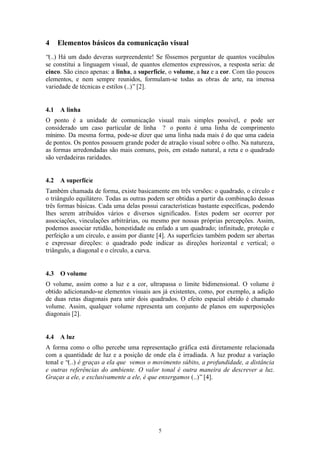 4     Elementos básicos da comunicação visual
“(..) Há um dado deveras surpreendente! Se fôssemos perguntar de quantos vocábulos
se constitui a linguagem visual, de quantos elementos expressivos, a resposta seria: de
cinco. São cinco apenas: a linha, a superfície, o volume, a luz e a cor. Com tão poucos
elementos, e nem sempre reunidos, formulam-se todas as obras de arte, na imensa
variedade de técnicas e estilos (..)” [2].


4.1   A linha
O ponto é a unidade de comunicação visual mais simples possível, e pode ser
considerado um caso particular de linha ? o ponto é uma linha de comprimento
mínimo. Da mesma forma, pode-se dizer que uma linha nada mais é do que uma cadeia
de pontos. Os pontos possuem grande poder de atração visual sobre o olho. Na natureza,
as formas arredondadas são mais comuns, pois, em estado natural, a reta e o quadrado
são verdadeiras raridades.


4.2   A superfície
Também chamada de forma, existe basicamente em três versões: o quadrado, o círculo e
o triângulo equilátero. Todas as outras podem ser obtidas a partir da combinação dessas
três formas básicas. Cada uma delas possui características bastante específicas, podendo
lhes serem atribuídos vários e diversos significados. Estes podem ser ocorrer por
associações, vinculações arbitrárias, ou mesmo por nossas próprias percepções. Assim,
podemos associar retidão, honestidade ou enfado a um quadrado; infinitude, proteção e
perfeição a um círculo, e assim por diante [4]. As superfícies também podem ser abertas
e expressar direções: o quadrado pode indicar as direções horizontal e vertical; o
triângulo, a diagonal e o círculo, a curva.


4.3   O volume
O volume, assim como a luz e a cor, ultrapassa o limite bidimensional. O volume é
obtido adicionando-se elementos visuais aos já existentes, como, por exemplo, a adição
de duas retas diagonais para unir dois quadrados. O efeito espacial obtido é chamado
volume. Assim, qualquer volume representa um conjunto de planos em superposições
diagonais [2].


4.4   A luz
A forma como o olho percebe uma representação gráfica está diretamente relacionada
com a quantidade de luz e a posição de onde ela é irradiada. A luz produz a variação
tonal e “(..) é graças a ela que vemos o movimento súbito, a profundidade, a distância
e outras referências do ambiente. O valor tonal é outra maneira de descrever a luz.
Graças a ele, e exclusivamente a ele, é que enxergamos (..)” [4].




                                           5
 