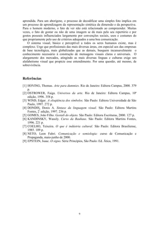 aprendida. Para um aborígene, o processo de decodificar uma simples foto implica em
um processo de aprendizagem da representação sintética da dimensão e da perspectiva.
Para o homem moderno, o fato de ver não está relacionado ao compreender. Muitas
vezes, o fato de gostar ou não de uma imagem se dá mais pelo seu repertório e por
gostos pessoais influenciados largamente por convenções sociais, usos e costumes do
que propriamente pelo uso de critérios adequados a uma boa comunicação.
    O sistema visual, básico e perceptível a todos os seres humanos existe, mas é
complexo. Urge que profissionais das mais diversas áreas, em especial aos das empresas
de base tecnológica, mais globalizadas que as demais, busquem incansavelmente o
conhecimento necessário à construção de mensagens visuais claras e universais. O
alargamento dos mercados, atingindo as mais diversas línguas e culturas exige um
alafabetismo visual que propicie esse entendimento. Por uma questão, até mesmo, de
sobrevivência.



Referências
[1] HOVING, Thomas. Arte para dummies. Rio de Janeiro: Editora Campus, 2000. 379
    p.
[2] OSTROWER, Faiga. Universos da arte. Rio de Janeiro: Editora Campus, 10ª
    edição, 1996. 358 p.
[3] WIND, Edgar. A eloqüência dos símbolos. São Paulo: Editora Universidade de São
    Paulo, 1997. 272 p.
[4] DONDIS, Donis A. Sintaxe da linguagem visual. São Paulo: Editora Martins
    Fontes, 2ª edição, 1997. 236 p.
[5] GOMES, João Filho. Gestalt do objeto. São Paulo: Editora Escrituras, 2000. 127 p.
[6] KANDINSKY, Wassily. Curso da Bauhaus. São Paulo: Editora Martins Fontes,
    1996. 221 p.
[7] COELHO, Teixeira. O que é indústria cultural. São Paulo: Editora Brasiliense,
    1985. 109 p.
[8] NETO, Leon Fahri. Comunicação e semiologia: curso de Comunicação e
    Propaganda, maio-junho de 2000.
[9] EPSTEIN, Isaac. O signo. Série Princípios, São Paulo: Ed. Ática, 1991.




                                          9
 