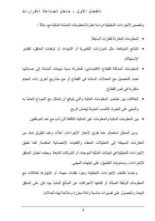 ‫ل‬ ‫و‬ ‫أل‬ ‫ا‬ ‫ل‬ ‫ص‬ ‫ف‬ ‫ل‬ ‫ا‬:‫ت‬ ‫ا‬ ‫ر‬ ‫ا‬ ‫ر‬ ‫ق‬ ‫ل‬ ‫ا‬ ‫ة‬ ‫ع‬ ‫ا‬ ‫ن‬ ‫ص‬ ‫ل‬ ‫ل‬ ‫خ‬ ‫د‬ ‫م‬
4
ً‫ال‬‫مث‬ ،‫مع‬ ‫المالية‬ ‫المنشاة‬ ‫لمعلومات‬ ‫مقارنة‬ ‫دراسة‬ ‫التحليلية‬ ‫االجراءات‬ ‫وتتضمن‬:
‫السابقة‬ ‫للفترات‬ ‫المقارنة‬ ‫المعلومات‬.
‫كتقدير‬ ،‫المدقق‬ ‫توقعات‬ ‫أو‬ ‫التنبؤات‬ ‫أو‬ ‫التقديرية‬ ‫الموازنات‬ ‫مثل‬ ،‫المتوقعة‬ ‫النتائج‬
‫ا‬‫إل‬‫ستھالك‬.
‫نسب‬ ‫كمقارنة‬ ،‫االقتصادي‬ ‫للقطاع‬ ‫المماثلة‬ ‫المعلومات‬‫حساباتھا‬ ‫إلى‬ ‫المنشأة‬ ‫مبيعات‬ ‫ة‬
‫أخرى‬ ‫مشاريع‬ ‫مع‬ ‫أو‬ ‫القطاع‬ ‫في‬ ‫السائدة‬ ‫المعدالت‬ ‫مع‬ ‫التحصيل‬ ‫تحت‬‫ذات‬‫أحجام‬
‫متقاربة‬‫القطاع‬ ‫نفس‬ ‫في‬.
‫به‬ ‫المتنبأ‬ ‫النموذج‬ ‫مع‬ ‫تتماثل‬ ‫أن‬ ‫يتوقع‬ ‫والتي‬ ‫المالية‬ ‫المعلومات‬ ‫عناصر‬ ‫بين‬ ‫العالقات‬
‫على‬ ‫والمبني‬‫ال‬‫الربح‬ ‫لھامش‬ ‫المئوية‬ ‫كالنسب‬ ،‫خبرة‬.
‫بين‬‫الموظفين‬ ‫عدد‬ ‫مع‬ ‫الرواتب‬ ‫كتكلفة‬ ،‫المالية‬ ‫غير‬ ‫والمعلومات‬ ‫المالية‬ ‫المعلومات‬.
‫طرق‬ ‫عدة‬ ‫استعمال‬ ‫الممكن‬ ‫ومن‬‫إل‬‫من‬ ‫تمتد‬ ‫الطرق‬ ‫وھذه‬ ،‫أعاله‬ ‫اإلجراءات‬ ‫نجاز‬
‫المعقدة‬ ‫التحليالت‬ ‫إلى‬ ‫البسيطة‬ ‫المقارنات‬‫وال‬‫تقنيات‬‫اإل‬‫حصائية‬‫ال‬‫متقدمة‬.‫تطبق‬ ‫كما‬
‫البيانات‬ ‫في‬ ‫التحليلية‬ ‫اإلجراءات‬‫أو‬ ،‫الموحدة‬ ‫المالية‬‫الشركات‬‫التابعة‬.‫المدقق‬ ‫اختيار‬ ‫ويعتمد‬
‫المھني‬ ‫اجتھاده‬ ‫على‬ ،‫التطبيق‬ ‫ومستويات‬ ،‫لإلجراءات‬.
‫مع‬ ‫لعالقات‬ ‫إظھارھا‬ ‫أو‬ ،‫مھمة‬ ‫تقلبات‬ ‫وجود‬ ‫التحليلية‬ ‫اإلجراءات‬ ‫تكشف‬ ‫وعندما‬
‫عل‬ ‫فإن‬ ،‫بھا‬ ‫المتنبأ‬ ‫المبالغ‬ ‫عن‬ ‫النحرافات‬ ‫كشفھا‬ ‫أو‬ ،‫الصلة‬ ‫الوثيقة‬ ‫المعلومات‬‫المدقق‬ ‫ى‬
‫الحاالت‬ ‫لھذه‬ ‫ومالئمة‬ ‫معززة‬ ‫وأدلة‬ ‫مناسبة‬ ‫تفسيرات‬ ‫على‬ ‫والحصول‬ ‫البحث‬.
 