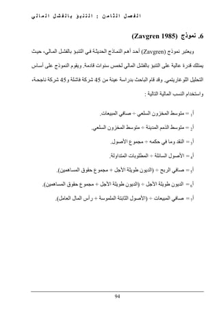 ‫ن‬ ‫م‬ ‫ا‬ ‫ث‬ ‫ل‬ ‫ا‬ ‫ل‬ ‫ص‬ ‫ف‬ ‫ل‬ ‫ا‬:‫ي‬ ‫ل‬ ‫ا‬ ‫م‬ ‫ل‬ ‫ا‬ ‫ل‬ ‫ش‬ ‫ف‬ ‫ل‬ ‫ا‬ ‫ب‬ ‫ؤ‬ ‫ب‬ ‫ن‬ ‫ت‬ ‫ل‬ ‫ا‬
94
6.‫نموذج‬(Zavgren 1985)
‫و‬‫نموذج‬ ‫يعتبر‬(Zavgren)‫الي‬‫الم‬ ‫ل‬‫بالفش‬ ‫ؤ‬‫التنب‬ ‫ي‬‫ف‬ ‫ة‬‫الحديث‬ ‫اذج‬‫النم‬ ‫م‬‫أھ‬ ‫د‬‫أح‬‫ث‬‫حي‬ ،
‫قدرة‬ ‫يمتلك‬‫عالية‬‫ال‬ ‫على‬‫قادمة‬ ‫سنوات‬ ‫لخمس‬ ‫المالي‬ ‫بالفشل‬ ‫تنبؤ‬.‫ويقوم‬‫النموذج‬‫اس‬‫أس‬ ‫على‬
‫اللوغاريتمي‬ ‫التحليل‬.‫وقد‬‫من‬ ‫عينة‬ ‫بدراسة‬ ‫الباحث‬ ‫قام‬45‫و‬ ‫فاشلة‬ ‫شركة‬45‫ة‬‫ناجح‬ ‫شركة‬،
‫التالية‬ ‫المالية‬ ‫النسب‬ ‫واستخدام‬:
‫أ‬1=‫السلعي‬ ‫المخزون‬ ‫متوسط‬÷‫المبيعات‬ ‫صافي‬.
‫أ‬2=‫المدينة‬ ‫الذمم‬ ‫متوسط‬÷‫المخ‬ ‫متوسط‬‫السلعي‬ ‫زون‬.
‫أ‬3=‫في‬ ‫وما‬ ‫النقد‬‫حكمه‬÷‫األصول‬ ‫مجموع‬.
‫أ‬4=‫السائلة‬ ‫األصول‬÷‫المتد‬ ‫المطلوبات‬‫ا‬‫ولة‬.
‫أ‬5=‫الربح‬ ‫صافي‬÷)‫األجل‬ ‫طويلة‬ ‫الديون‬+‫حقوق‬ ‫مجموع‬‫ا‬‫لمساھمين‬.(
‫أ‬6=‫األجل‬ ‫طويلة‬ ‫الديون‬÷)‫األجل‬ ‫طويلة‬ ‫الديون‬+‫حقوق‬ ‫مجموع‬‫المساھمين‬(.
‫أ‬7=‫المبيعا‬ ‫صافي‬‫ت‬÷)‫الملموسة‬ ‫الثابتة‬ ‫األصول‬+‫العامل‬ ‫المال‬ ‫رأس‬(.
 