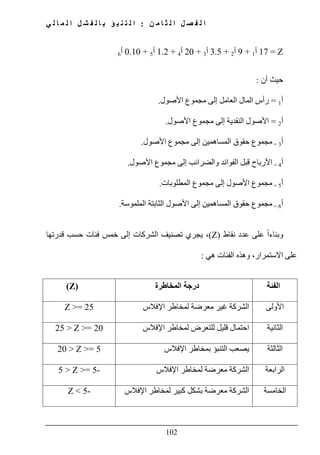 ‫ن‬ ‫م‬ ‫ا‬ ‫ث‬ ‫ل‬ ‫ا‬ ‫ل‬ ‫ص‬ ‫ف‬ ‫ل‬ ‫ا‬:‫ي‬ ‫ل‬ ‫ا‬ ‫م‬ ‫ل‬ ‫ا‬ ‫ل‬ ‫ش‬ ‫ف‬ ‫ل‬ ‫ا‬ ‫ب‬ ‫ؤ‬ ‫ب‬ ‫ن‬ ‫ت‬ ‫ل‬ ‫ا‬
102
Z=17‫أ‬1+9‫أ‬2+3.5‫أ‬3+20‫أ‬4+1.2‫أ‬5+0.10‫أ‬6
‫أن‬ ‫حيث‬:
‫أ‬1=‫إلى‬ ‫العامل‬ ‫المال‬ ‫رأس‬‫مجموع‬‫األصول‬.
‫أ‬2=‫إلى‬ ‫النقدية‬ ‫األصول‬‫مجموع‬‫األصول‬.
‫أ‬3=‫مجموع‬‫إلى‬ ‫المساھمين‬ ‫حقوق‬‫مجموع‬‫األصول‬.
‫أ‬4=‫إلى‬ ‫والضرائب‬ ‫الفوائد‬ ‫قبل‬ ‫األرباح‬‫مجموع‬‫األصول‬.
‫أ‬5=‫مجموع‬‫إلى‬ ‫األصول‬‫مجموع‬‫الم‬‫طلوبات‬.
‫أ‬6=‫مجموع‬‫الثابتة‬ ‫األصول‬ ‫إلى‬ ‫المساھمين‬ ‫حقوق‬‫الملموسة‬.
‫و‬‫نقاط‬ ‫عدد‬ ‫على‬ ً‫ا‬‫بناء‬)Z(‫قدرتھا‬ ‫حسب‬ ‫فئات‬ ‫خمس‬ ‫إلى‬ ‫الشركات‬ ‫تصنيف‬ ‫يجري‬ ،
‫ھي‬ ‫الفئات‬ ‫وھذه‬ ،‫االستمرار‬ ‫على‬:
‫الفئة‬‫المخاطرة‬ ‫درجة‬(Z)
‫األولى‬‫اإلفالس‬ ‫لمخاطر‬ ‫معرضة‬ ‫غير‬ ‫الشركة‬Z >= 25
‫الثاني‬‫ة‬‫احتما‬‫اإلفالس‬ ‫لمخاطر‬ ‫للتعرض‬ ‫قليل‬ ‫ل‬25 > Z >= 20
‫الثالثة‬‫اإلفالس‬ ‫بمخاطر‬ ‫التنبؤ‬ ‫يصعب‬20 > Z >= 5
‫الرابعة‬‫اإلفالس‬ ‫لمخاطر‬ ‫معرضة‬ ‫الشركة‬5 > Z >= 5-
‫الخامسة‬‫اإلفالس‬ ‫لمخاطر‬ ‫كبير‬ ‫بشكل‬ ‫معرضة‬ ‫الشركة‬Z < 5-
 