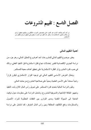 105
‫ﺍﻟ‬ ‫ﺍﻟﻔﺼﻞ‬‫ﺘﺎﺳﻊ‬:‫ﺍﳌﺸﺮﻭﻋﺎﺕ‬ ‫ﺗﻘﻴﻴﻢ‬
‫أرباح‬ ‫تحقيق‬ ‫يمكنھم‬ ‫فالكثيرون‬ ،‫الموارد‬ ‫تخصيص‬ ‫على‬ ‫القدرة‬ ‫ھو‬ ‫اإلدارة‬ ‫وظائف‬ ‫أھم‬ ‫أحد‬ ‫إن‬
‫من‬ ‫بالقليل‬ ‫أرباح‬ ‫تحقيق‬ ‫في‬ ‫يتفوق‬ ‫المدراء‬ ‫من‬ ‫قليل‬ ‫عدد‬ ‫ولكن‬ ،‫االستتثمارات‬ ‫ماليين‬ ‫خالل‬ ‫من‬
‫االستثمار‬.
‫التق‬ ‫أھمية‬‫المالي‬ ‫ييم‬
‫موضوع‬ ‫يعتبر‬‫ال‬‫من‬ ‫جزء‬ ‫وھو‬ ،‫المالي‬ ‫التحليل‬ ‫فروع‬ ‫أھم‬ ‫أحد‬ ‫للمشروعات‬ ‫المالي‬ ‫تقييم‬
‫وذلك‬ ،‫الفعلي‬ ‫التنفيذ‬ ‫قبل‬ ‫استثمارية‬ ‫فكرة‬ ‫نجاح‬ ‫إحتماالت‬ ‫لتقدير‬ ‫اإلقتصادية‬ ‫الجدوى‬ ‫دراسة‬
‫للمستثمر‬ ‫معينة‬ ‫أھداف‬ ‫تحقيق‬ ‫على‬ ‫االستثمارية‬ ‫الفكرة‬ ‫أو‬ ‫المشروع‬ ‫قدرة‬ ‫ضوء‬ ‫في‬.
‫ا‬ ‫ويتمثل‬ً‫ا‬‫قرار‬ ‫ليكون‬ ‫االستثماري‬ ‫القرار‬ ‫توجيه‬ ‫في‬ ‫المالي‬ ‫للتقييم‬ ‫األساسي‬ ‫لغرض‬
‫المالي‬ ‫جانبه‬ ‫من‬ ‫المشروع‬ ‫صالحية‬ ‫على‬ ً‫ا‬‫ومبني‬ ‫العلمية‬ ‫األسس‬ ‫على‬ ً‫ا‬‫مستند‬ ً‫ا‬‫رشيد‬.
‫و‬‫بتحديد‬ ‫المالية‬ ‫الدراسة‬ ‫تقوم‬‫التنفيذ‬ ‫لبدء‬ ‫الالزم‬ ‫المال‬ ‫رأس‬ ‫تمويل‬ ‫على‬ ‫المستثمر‬ ‫قدرة‬
‫والت‬ ‫اإلنتاجية‬ ‫الطاقة‬ ‫وتجھيز‬‫للمشروع‬ ‫سويقية‬،‫و‬‫ت‬‫ش‬‫ت‬‫مل‬‫ال‬‫دراسة‬‫حول‬ ‫معلومات‬ ‫على‬‫توقيت‬
‫األصول‬ ‫لشراء‬ ‫المطلوبة‬ ‫النفقات‬ ‫بين‬ ‫التوازن‬ ‫ومدى‬ ‫النقدية‬ ‫السيولة‬ ‫إلى‬ ‫الحاجة‬
‫كما‬ ،‫المتوفر‬ ‫المال‬ ‫رأس‬ ‫وبين‬ ‫المختلفة‬ ‫التكاليف‬ ‫ودفع‬ ‫والمستلزمات‬‫ت‬‫ش‬‫ت‬‫دراسة‬ ‫على‬ ‫مل‬
 