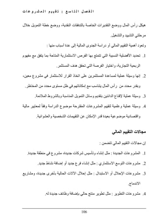 ‫ع‬ ‫س‬ ‫ا‬ ‫ت‬ ‫ل‬ ‫ا‬ ‫ل‬ ‫ص‬ ‫ف‬ ‫ل‬ ‫ا‬:‫ت‬ ‫ا‬ ‫ع‬ ‫و‬ ‫ر‬ ‫ش‬ ‫م‬ ‫ل‬ ‫ا‬ ‫م‬ ‫ي‬ ‫ي‬ ‫ق‬ ‫ت‬
106
‫الن‬ ‫بالتدفقات‬ ‫الخاصة‬ ‫التقديرات‬ ‫ووضع‬ ‫المال‬ ‫رأس‬ ‫ھيكل‬‫خالل‬ ‫التمويل‬ ‫خطة‬ ‫ووضع‬ ،‫قدية‬
‫والتشغيل‬ ‫التشييد‬ ‫مرحلتي‬.
‫منھا‬ ‫أسباب‬ ‫عدة‬ ‫إلى‬ ‫المالية‬ ‫الجدوى‬ ‫دراسة‬ ‫أو‬ ‫المالي‬ ‫التقييم‬ ‫أھمية‬ ‫وتعود‬:
1.‫مفھوم‬ ‫مع‬ ‫يتفق‬ ‫بما‬ ‫المتاحة‬ ‫االستثمارية‬ ‫الفرص‬ ‫بھا‬ ‫تتمتع‬ ‫التي‬ ‫النسبية‬ ‫األفضلية‬ ‫تحديد‬
‫ا‬ ‫ھدف‬ ‫تحقق‬ ‫التي‬ ‫الفرصة‬ ‫واختيار‬ ،‫التجارية‬ ‫الربحية‬‫لمستثمر‬.
2.،‫معين‬ ‫مشروع‬ ‫في‬ ‫لالستثمار‬ ‫القرار‬ ‫اتخاذ‬ ‫على‬ ‫المستثمرين‬ ‫لمساعدة‬ ‫عملية‬ ‫وسيلة‬ ‫إنھا‬
‫المخاطر‬ ‫من‬ ‫محدد‬ ‫مستوى‬ ‫ظل‬ ‫في‬ ‫إمكاناتھم‬ ‫مع‬ ‫يتناسب‬ ‫المال‬ ‫رأس‬ ‫من‬ ‫محدد‬ ‫وبقدر‬.
3.‫المالئمة‬ ‫وبالشروط‬ ‫المناسبة‬ ‫التمويل‬ ‫وسائل‬ ‫بتقديم‬ ‫الدائنين‬ ‫إلقناع‬ ‫عملية‬ ‫وسيلة‬.
4.‫وعلم‬ ‫عملية‬ ‫وسيلة‬‫مالية‬ ‫لمعايير‬ ً‫ا‬‫وفق‬ ‫الدراسة‬ ‫موضوع‬ ‫المقترحة‬ ‫المشروعات‬ ‫لتقييم‬ ‫ية‬
‫والعشوائية‬ ‫الشخصية‬ ‫التقييمات‬ ‫عن‬ ‫اإلمكان‬ ‫قدر‬ ‫بعيدة‬ ‫موضوعية‬ ‫واقتصادية‬.
‫المالي‬ ‫التقييم‬ ‫مجاالت‬
‫تتضمن‬ ‫المالي‬ ‫التقييم‬ ‫مجاالت‬ ‫إن‬:
1.‫الجديدة‬ ‫المشروعات‬:‫جدي‬ ‫منطقة‬ ‫في‬ ‫مشروع‬ ،‫جديدة‬ ‫شركات‬ ‫وتأسيس‬ ‫إنشاء‬ ‫مثل‬‫دة‬.
2.‫االستثماري‬ ‫التوسع‬ ‫مشروعات‬:‫جديد‬ ‫نشاط‬ ‫إضافة‬ ‫أو‬ ‫جديد‬ ‫فرع‬ ‫إنشاء‬ ‫مثل‬.
3.‫االستبدال‬ ‫أو‬ ‫اإلحالل‬ ‫مشروعات‬:،‫جديدة‬ ‫بأخرى‬ ‫الحالية‬ ‫اآلالت‬ ‫إحالل‬ ‫مثل‬‫و‬‫مشاريع‬
‫ا‬‫ال‬‫ندماج‬.
4.‫التطوير‬ ‫مشروعات‬:‫له‬ ‫جديدة‬ ‫وظائف‬ ‫بإضافة‬ ‫حالي‬ ‫منتج‬ ‫تطوير‬ ‫مثل‬.
 