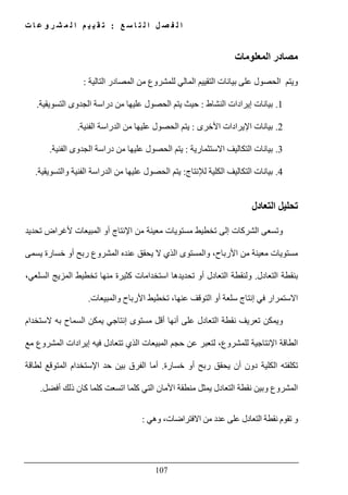 ‫ع‬ ‫س‬ ‫ا‬ ‫ت‬ ‫ل‬ ‫ا‬ ‫ل‬ ‫ص‬ ‫ف‬ ‫ل‬ ‫ا‬:‫ت‬ ‫ا‬ ‫ع‬ ‫و‬ ‫ر‬ ‫ش‬ ‫م‬ ‫ل‬ ‫ا‬ ‫م‬ ‫ي‬ ‫ي‬ ‫ق‬ ‫ت‬
107
‫المعلومات‬ ‫مصادر‬
‫بيان‬ ‫على‬ ‫الحصول‬ ‫ويتم‬‫التالية‬ ‫المصادر‬ ‫من‬ ‫للمشروع‬ ‫المالي‬ ‫التقييم‬ ‫ات‬:
1.‫النشاط‬ ‫إيرادات‬ ‫بيانات‬:‫التسويقية‬ ‫الجدوى‬ ‫دراسة‬ ‫من‬ ‫عليھا‬ ‫الحصول‬ ‫يتم‬ ‫حيث‬.
2.‫األخرى‬ ‫اإليرادات‬ ‫بيانات‬:‫الفنية‬ ‫الدراسة‬ ‫من‬ ‫عليھا‬ ‫الحصول‬ ‫يتم‬.
3.‫االستثمارية‬ ‫التكاليف‬ ‫بيانات‬:‫الفنية‬ ‫الجدوى‬ ‫دراسة‬ ‫من‬ ‫عليھا‬ ‫الحصول‬ ‫يتم‬.
4.‫بيان‬‫لإلنتاج‬ ‫الكلية‬ ‫التكاليف‬ ‫ات‬:‫والتسويقية‬ ‫الفنية‬ ‫الدراسة‬ ‫من‬ ‫عليھا‬ ‫الحصول‬ ‫يتم‬.
‫التعادل‬ ‫تحليل‬
‫و‬‫تحديد‬ ‫ألغراض‬ ‫المبيعات‬ ‫أو‬ ‫اإلنتاج‬ ‫من‬ ‫معينة‬ ‫مستويات‬ ‫تخطيط‬ ‫إلى‬ ‫الشركات‬ ‫تسعى‬
‫يسمى‬ ‫خسارة‬ ‫أو‬ ‫ربح‬ ‫المشروع‬ ‫عنده‬ ‫يحقق‬ ‫ال‬ ‫الذي‬ ‫والمستوى‬ ،‫األرباح‬ ‫من‬ ‫معينة‬ ‫مستويات‬
‫التعادل‬ ‫بنقطة‬.،‫السلعي‬ ‫المزيج‬ ‫تخطيط‬ ‫منھا‬ ‫كثيرة‬ ‫استخدامات‬ ‫تحديدھا‬ ‫أو‬ ‫التعادل‬ ‫ولنقطة‬
‫والمبيعات‬ ‫األرباح‬ ‫تخطيط‬ ،‫عنھا‬ ‫التوقف‬ ‫أو‬ ‫سلعة‬ ‫إنتاج‬ ‫في‬ ‫االستمرار‬.
‫به‬ ‫السماح‬ ‫يمكن‬ ‫إنتاجي‬ ‫مستوى‬ ‫أقل‬ ‫أنھا‬ ‫على‬ ‫التعادل‬ ‫نقطة‬ ‫تعريف‬ ‫ويمكن‬‫الستخدام‬
‫حجم‬ ‫عن‬ ‫لتعبر‬ ،‫للمشروع‬ ‫اإلنتاجية‬ ‫الطاقة‬‫المبيع‬‫مع‬ ‫المشروع‬ ‫إيرادات‬ ‫فيه‬ ‫تتعادل‬ ‫الذي‬ ‫ات‬
‫تكلفته‬‫خسارة‬ ‫أو‬ ‫ربح‬ ‫يحقق‬ ‫أن‬ ‫دون‬ ‫الكلية‬.‫اإلستخدام‬ ‫حد‬ ‫بين‬ ‫الفرق‬ ‫أما‬‫لطاقة‬ ‫المتوقع‬
‫كلما‬ ‫اتسعت‬ ‫كلما‬ ‫التي‬ ‫األمان‬ ‫منطقة‬ ‫يمثل‬ ‫التعادل‬ ‫نقطة‬ ‫وبين‬ ‫المشروع‬‫أفضل‬ ‫ذلك‬ ‫كان‬.
‫وھي‬ ،‫االفتراضات‬ ‫من‬ ‫عدد‬ ‫على‬ ‫التعادل‬ ‫نقطة‬ ‫تقوم‬ ‫و‬:
 