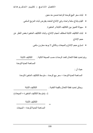 ‫ع‬ ‫س‬ ‫ا‬ ‫ت‬ ‫ل‬ ‫ا‬ ‫ل‬ ‫ص‬ ‫ف‬ ‫ل‬ ‫ا‬:‫ت‬ ‫ا‬ ‫ع‬ ‫و‬ ‫ر‬ ‫ش‬ ‫م‬ ‫ل‬ ‫ا‬ ‫م‬ ‫ي‬ ‫ي‬ ‫ق‬ ‫ت‬
108
‫س‬ ‫ثبات‬‫معين‬ ‫حد‬ ‫ضمن‬ ‫الواحدة‬ ‫للوحدة‬ ‫البيع‬ ‫عر‬.
‫السلعي‬ ‫المزيج‬ ‫ثبات‬ ‫يفترض‬ ‫المتعدد‬ ‫اإلنتاج‬ ‫وفي‬ ،‫واحدة‬ ‫سلعة‬ ‫بإنتاج‬ ‫القيام‬.
‫المتغيرة‬ ‫و‬ ‫الثابتة‬ ‫التكاليف‬ ‫بين‬ ‫التمييز‬ ‫سھولة‬.
‫عن‬ ‫النظر‬ ‫بغض‬ ‫المتغيرة‬ ‫التكاليف‬ ‫وثبات‬ ،‫اإلنتاج‬ ‫أحجام‬ ‫لمختلف‬ ‫الثابتة‬ ‫التكاليف‬ ‫ثبات‬
‫اإلنتاج‬ ‫حجم‬.
‫تساوي‬‫سلعي‬ ‫مخزون‬ ‫يوجد‬ ‫ال‬ ‫وبالتالي‬ ‫والمبيعات‬ ‫اإلنتاج‬ ‫حجم‬.
‫التالية‬ ‫الصيغة‬ ‫حسب‬ ‫الوحدات‬ ‫كعدد‬ ‫التعادل‬ ‫نقطة‬ ‫تحديد‬ ‫ويتم‬:‫الثابتة‬ ‫التكاليف‬
‫للوحدة‬ ‫الحدية‬ ‫المساھمة‬
‫أن‬ ‫حيث‬:
‫لل‬ ‫الحدية‬ ‫المساھمة‬‫وحدة‬=‫الوحدة‬ ‫بيع‬ ‫سعر‬–‫للوحدة‬ ‫المتغيرة‬ ‫التكاليف‬ ‫متوسط‬
‫و‬‫النقدية‬ ‫بالقيمة‬ ‫التعادل‬ ‫نقطة‬ ‫تحديد‬ ‫يمكن‬:‫الثابتة‬ ‫التكاليف‬
1–)‫المتغيرة‬ ‫التكاليف‬ ‫متوسط‬÷‫المبيعات‬(
‫الثابتة‬ ‫التكاليف‬
‫للوحدة‬ ‫الحدية‬ ‫المساھمة‬÷‫المبيعات‬
 