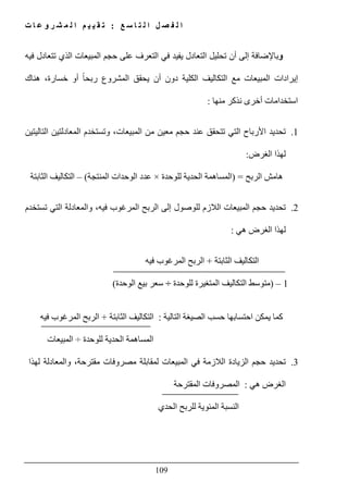 ‫ع‬ ‫س‬ ‫ا‬ ‫ت‬ ‫ل‬ ‫ا‬ ‫ل‬ ‫ص‬ ‫ف‬ ‫ل‬ ‫ا‬:‫ت‬ ‫ا‬ ‫ع‬ ‫و‬ ‫ر‬ ‫ش‬ ‫م‬ ‫ل‬ ‫ا‬ ‫م‬ ‫ي‬ ‫ي‬ ‫ق‬ ‫ت‬
109
‫و‬‫فيه‬ ‫تتعادل‬ ‫الذي‬ ‫المبيعات‬ ‫حجم‬ ‫على‬ ‫التعرف‬ ‫في‬ ‫يفيد‬ ‫التعادل‬ ‫تحليل‬ ‫أن‬ ‫إلى‬ ‫باإلضافة‬
‫مع‬ ‫المبيعات‬ ‫إيرادات‬‫التكال‬‫ھناك‬ ،‫خسارة‬ ‫أو‬ ً‫ا‬‫ربح‬ ‫المشروع‬ ‫يحقق‬ ‫أن‬ ‫دون‬ ‫الكلية‬ ‫يف‬
‫نذكر‬ ‫أخرى‬ ‫استخدامات‬‫منھا‬:
1.‫وتستخدم‬ ،‫المبيعات‬ ‫من‬ ‫معين‬ ‫حجم‬ ‫عند‬ ‫تتحقق‬ ‫التي‬ ‫األرباح‬ ‫تحديد‬‫التاليتين‬ ‫المعادلتين‬
‫الغرض‬ ‫لھذا‬:
‫الربح‬ ‫ھامش‬) =‫للوحدة‬ ‫الحدية‬ ‫المساھمة‬×‫المنتجة‬ ‫الوحدات‬ ‫عدد‬(–‫الثابتة‬ ‫التكاليف‬
2.‫تحديد‬‫تستخدم‬ ‫التي‬ ‫والمعادلة‬ ،‫فيه‬ ‫المرغوب‬ ‫الربح‬ ‫إلى‬ ‫للوصول‬ ‫الالزم‬ ‫المبيعات‬ ‫حجم‬
‫ھي‬ ‫الغرض‬ ‫لھذا‬:
‫الثابتة‬ ‫التكاليف‬+‫فيه‬ ‫المرغوب‬ ‫الربح‬
1–)‫للوحدة‬ ‫المتغيرة‬ ‫التكاليف‬ ‫متوسط‬÷‫الوحدة‬ ‫بيع‬ ‫سعر‬(
‫التالية‬ ‫الصيغة‬ ‫حسب‬ ‫احتسابھا‬ ‫يمكن‬ ‫كما‬:‫الثابتة‬ ‫التكاليف‬+‫فيه‬ ‫المرغوب‬ ‫الربح‬
‫للوحدة‬ ‫الحدية‬ ‫المساھمة‬÷‫المبيعات‬
3.‫تحديد‬‫لھذا‬ ‫والمعادلة‬ ،‫مقترحة‬ ‫مصروفات‬ ‫لمقابلة‬ ‫المبيعات‬ ‫في‬ ‫الالزمة‬ ‫الزيادة‬ ‫حجم‬
‫ھي‬ ‫الغرض‬:‫المقترحة‬ ‫المصروفات‬
‫ا‬ ‫للربح‬ ‫المئوية‬ ‫النسبة‬‫لحدي‬
 