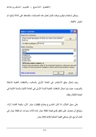 ‫ع‬ ‫س‬ ‫ا‬ ‫ت‬ ‫ل‬ ‫ا‬ ‫ل‬ ‫ص‬ ‫ف‬ ‫ل‬ ‫ا‬:‫ت‬ ‫ا‬ ‫ع‬ ‫و‬ ‫ر‬ ‫ش‬ ‫م‬ ‫ل‬ ‫ا‬ ‫م‬ ‫ي‬ ‫ي‬ ‫ق‬ ‫ت‬
111
‫و‬‫على‬ ‫بالضغط‬ ،‫الحسابات‬ ‫ھذه‬ ‫لعمل‬ ‫إكسل‬ ‫ميكروسوفت‬ ‫إستخدام‬ ‫يمكن‬‫الدالة‬(fx)‫ثم‬ ،
‫ا‬‫ختيار‬NPV:
‫إدخال‬ ‫ويتم‬‫االستثمار‬ ‫مبلغ‬،‫بالسالب‬ ‫األولى‬ ‫الخانة‬ ‫في‬‫و‬‫النقدية‬ ‫التدفقات‬‫الداخلة‬
‫في‬ ‫الثانية‬ ‫وللسنة‬ ‫الثانية‬ ‫الخانة‬ ‫في‬ ‫األولى‬ ‫للسنة‬ ‫النقدية‬ ‫التدفقات‬ ‫ادخال‬ ‫يتم‬ ‫حيث‬ ،‫بالموجب‬
‫وھكذا‬ ‫الثالثة‬ ‫الخانة‬.
‫يحتاج‬ ‫المشروع‬ ‫كان‬ ‫إذا‬ ،‫المثال‬ ‫سبيل‬ ‫على‬1,000‫دينار‬،‫اآلن‬‫و‬‫الفائدة‬ ‫قيمة‬7%،
‫قيمته‬ ‫نقدي‬ ‫تدفق‬ ‫على‬ ‫نحصل‬ ‫أن‬ ‫ويتوقع‬500‫ثم‬ ،‫سنوات‬ ‫ثالث‬ ‫لمدة‬ ‫دينار‬300‫في‬ ‫دينار‬
‫الحالية‬ ‫القيمة‬ ‫صافي‬ ‫فإن‬ ،‫الرابع‬ ‫العام‬505.630‫دينار‬.
 