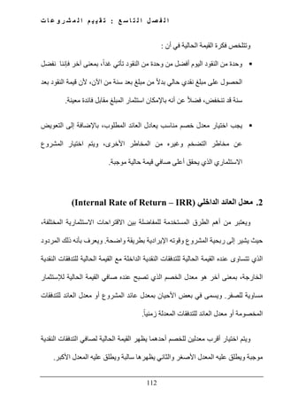 ‫ع‬ ‫س‬ ‫ا‬ ‫ت‬ ‫ل‬ ‫ا‬ ‫ل‬ ‫ص‬ ‫ف‬ ‫ل‬ ‫ا‬:‫ت‬ ‫ا‬ ‫ع‬ ‫و‬ ‫ر‬ ‫ش‬ ‫م‬ ‫ل‬ ‫ا‬ ‫م‬ ‫ي‬ ‫ي‬ ‫ق‬ ‫ت‬
112
‫أن‬ ‫في‬ ‫الحالية‬ ‫القيمة‬ ‫فكرة‬ ‫وتتلخص‬:
‫آخر‬ ‫بمعنى‬ ،ً‫ا‬‫غد‬ ‫تأتي‬ ‫النقود‬ ‫من‬ ‫وحدة‬ ‫من‬ ‫أفضل‬ ‫اليوم‬ ‫النقود‬ ‫من‬ ‫وحدة‬‫نفضل‬ ‫فإننا‬
‫بعد‬ ‫النقود‬ ‫قيمة‬ ‫ألن‬ ،‫اآلن‬ ‫من‬ ‫سنة‬ ‫بعد‬ ‫مبلغ‬ ‫من‬ ً‫ال‬‫بد‬ ‫حالي‬ ‫نقدي‬ ‫مبلغ‬ ‫على‬ ‫الحصول‬
‫معينة‬ ‫فائدة‬ ‫مقابل‬ ‫المبلغ‬ ‫استثمار‬ ‫باإلمكان‬ ‫أنه‬ ‫عن‬ ً‫ال‬‫فض‬ ،‫تنخفض‬ ‫قد‬ ‫سنة‬.
‫التعويض‬ ‫إلى‬ ‫باإلضافة‬ ،‫المطلوب‬ ‫العائد‬ ‫يعادل‬ ‫مناسب‬ ‫خصم‬ ‫معدل‬ ‫اختيار‬ ‫يجب‬
‫ال‬ ‫من‬ ‫وغيره‬ ‫التضخم‬ ‫مخاطر‬ ‫عن‬‫المشروع‬ ‫اختيار‬ ‫ويتم‬ ،‫األخرى‬ ‫مخاطر‬
‫موجبة‬ ‫حالية‬ ‫قيمة‬ ‫صافي‬ ‫أعلى‬ ‫يحقق‬ ‫الذي‬ ‫االستثماري‬.
2.‫الداخلي‬ ‫العائد‬ ‫معدل‬(Internal Rate of Return – IRR)
‫و‬،‫المختلفة‬ ‫االستثمارية‬ ‫االقتراحات‬ ‫بين‬ ‫للمفاضلة‬ ‫المستخدمة‬ ‫الطرق‬ ‫أھم‬ ‫من‬ ‫يعتبر‬
‫ا‬ ‫وقوته‬ ‫المشروع‬ ‫ربحية‬ ‫إلى‬ ‫يشير‬ ‫حيث‬‫إل‬‫ب‬ ‫يرادية‬‫واضحة‬ ‫طريقة‬.‫المردود‬ ‫ذلك‬ ‫بأنه‬ ‫ويعرف‬
‫النقدية‬ ‫للتدفقات‬ ‫الحالية‬ ‫القيمة‬ ‫مع‬ ‫الداخلة‬ ‫النقدية‬ ‫للتدفقات‬ ‫الحالية‬ ‫القيمة‬ ‫عنده‬ ‫تتساوى‬ ‫الذي‬
‫لإلستثمار‬ ‫الحالية‬ ‫القيمة‬ ‫صافي‬ ‫عنده‬ ‫تصبح‬ ‫الذي‬ ‫الخصم‬ ‫معدل‬ ‫ھو‬ ‫آخر‬ ‫بمعنى‬ ،‫الخارجة‬
‫للصفر‬ ‫مساوية‬.‫المش‬ ‫عائد‬ ‫بمعدل‬ ‫األحيان‬ ‫بعض‬ ‫في‬ ‫ويسمى‬‫للتدفقات‬ ‫العائد‬ ‫معدل‬ ‫أو‬ ‫روع‬
ً‫ا‬‫زمني‬ ‫المعدلة‬ ‫للتدفقات‬ ‫العائد‬ ‫معدل‬ ‫أو‬ ‫المخصومة‬.
‫ويتم‬‫الحالية‬ ‫القيمة‬ ‫يظھر‬ ‫أحدھما‬ ‫للخصم‬ ‫معدلين‬ ‫أقرب‬ ‫اختيار‬‫النقدية‬ ‫التدفقات‬ ‫لصافي‬
‫األكبر‬ ‫المعدل‬ ‫عليه‬ ‫ويطلق‬ ‫سالبة‬ ‫يظھرھا‬ ‫والثاني‬ ‫األصغر‬ ‫المعدل‬ ‫عليه‬ ‫ويطلق‬ ‫موجبة‬.
 
