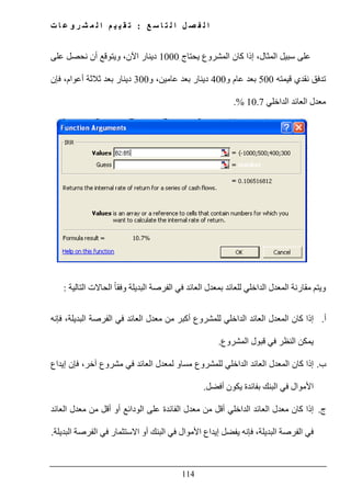 ‫ع‬ ‫س‬ ‫ا‬ ‫ت‬ ‫ل‬ ‫ا‬ ‫ل‬ ‫ص‬ ‫ف‬ ‫ل‬ ‫ا‬:‫ت‬ ‫ا‬ ‫ع‬ ‫و‬ ‫ر‬ ‫ش‬ ‫م‬ ‫ل‬ ‫ا‬ ‫م‬ ‫ي‬ ‫ي‬ ‫ق‬ ‫ت‬
114
‫يحتاج‬ ‫المشروع‬ ‫كان‬ ‫إذا‬ ،‫المثال‬ ‫سبيل‬ ‫على‬1000‫على‬ ‫نحصل‬ ‫أن‬ ‫ويتوقع‬ ،‫اآلن‬ ‫دينار‬
‫قيمته‬ ‫نقدي‬ ‫تدفق‬500‫و‬ ‫عام‬ ‫بعد‬400‫و‬ ،‫عامين‬ ‫بعد‬ ‫دينار‬300‫فإن‬ ،‫أعوام‬ ‫ثالثة‬ ‫بعد‬ ‫دينار‬
‫الداخلي‬ ‫العائد‬ ‫معدل‬10.7.%
‫و‬‫العائد‬ ‫بمعدل‬ ‫للعائد‬ ‫الداخلي‬ ‫المعدل‬ ‫مقارنة‬ ‫يتم‬‫التالية‬ ‫الحاالت‬ ً‫ا‬‫وفق‬ ‫البديلة‬ ‫الفرصة‬ ‫في‬:
‫أ‬.‫البديلة‬ ‫الفرصة‬ ‫في‬ ‫العائد‬ ‫معدل‬ ‫من‬ ‫أكبر‬ ‫للمشروع‬ ‫الداخلي‬ ‫العائد‬ ‫المعدل‬ ‫كان‬ ‫إذا‬،‫فإنه‬
‫المشروع‬ ‫قبول‬ ‫في‬ ‫النظر‬ ‫يمكن‬.
‫ب‬.‫آخر‬ ‫مشروع‬ ‫في‬ ‫العائد‬ ‫لمعدل‬ ‫مساو‬ ‫للمشروع‬ ‫الداخلي‬ ‫العائد‬ ‫المعدل‬ ‫كان‬ ‫إذا‬،‫إيداع‬ ‫فإن‬
‫بفائد‬ ‫البنك‬ ‫في‬ ‫األموال‬‫أفضل‬ ‫يكون‬ ‫ة‬.
‫ج‬.‫معدل‬ ‫كان‬ ‫إذا‬‫ا‬‫على‬ ‫الفائدة‬ ‫معدل‬ ‫من‬ ‫أقل‬ ‫الداخلي‬ ‫لعائد‬‫الودائع‬‫العائد‬ ‫معدل‬ ‫من‬ ‫أقل‬ ‫أو‬
‫البديلة‬ ‫الفرصة‬ ‫في‬،‫البديلة‬ ‫الفرصة‬ ‫في‬ ‫االستثمار‬ ‫أو‬ ‫البنك‬ ‫في‬ ‫األموال‬ ‫إيداع‬ ‫يفضل‬ ‫فإنه‬.
 
