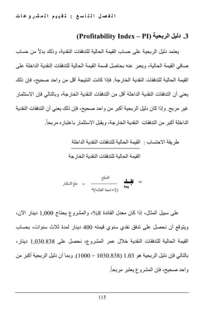 ‫ع‬ ‫س‬ ‫ا‬ ‫ت‬ ‫ل‬ ‫ا‬ ‫ل‬ ‫ص‬ ‫ف‬ ‫ل‬ ‫ا‬:‫ت‬ ‫ا‬ ‫ع‬ ‫و‬ ‫ر‬ ‫ش‬ ‫م‬ ‫ل‬ ‫ا‬ ‫م‬ ‫ي‬ ‫ي‬ ‫ق‬ ‫ت‬
115
3.‫الربحية‬ ‫دليل‬(Profitability Index – PI)
‫يعتمد‬‫الربحية‬ ‫دليل‬‫ال‬ ‫القيمة‬ ‫حساب‬ ‫على‬‫و‬ ،‫النقدية‬ ‫للتدفقات‬ ‫حالية‬‫ذلك‬‫حساب‬ ‫من‬ ً‫ال‬‫بد‬
،‫الحالية‬ ‫القيمة‬ ‫صافي‬‫و‬‫على‬ ‫الداخلة‬ ‫النقدية‬ ‫للتدفقات‬ ‫الحالية‬ ‫القيمة‬ ‫قسمة‬ ‫بحاصل‬ ‫عنه‬ ‫يعبر‬
‫الخارجة‬ ‫النقدية‬ ‫للتدفقات‬ ‫الحالية‬ ‫القيمة‬.‫صحيح‬ ‫واحد‬ ‫من‬ ‫أقل‬ ‫النتيجة‬ ‫كانت‬ ‫فإذا‬‫ذلك‬ ‫فإن‬ ،
‫ال‬ ‫من‬ ‫أقل‬ ‫الداخلة‬ ‫النقدية‬ ‫التدفقات‬ ‫أن‬ ‫يعني‬‫النقدي‬ ‫تدفقات‬‫ة‬‫الخارجة‬،‫االستثمار‬ ‫فإن‬ ‫وبالتالي‬
‫مربح‬ ‫غير‬.‫صحيح‬ ‫واحد‬ ‫من‬ ‫أكبر‬ ‫الربحية‬ ‫دليل‬ ‫كان‬ ‫وإذا‬‫ذلك‬ ‫فإن‬ ،‫النقدية‬ ‫التدفقات‬ ‫أن‬ ‫يعني‬
‫الخارجة‬ ‫النقدية‬ ‫التدفقات‬ ‫من‬ ‫أكبر‬ ‫الداخلة‬،ً‫ا‬‫مربح‬ ‫باعتباره‬ ‫االستثمار‬ ‫ويقبل‬.
‫االحتساب‬ ‫طريقة‬:‫النقد‬ ‫للتدفقات‬ ‫الحالية‬ ‫القيمة‬‫الداخلة‬ ‫ية‬
‫الخارجة‬ ‫النقدية‬ ‫للتدفقات‬ ‫الحالية‬ ‫القيمة‬
،‫المثال‬ ‫سبيل‬ ‫على‬‫الفائدة‬ ‫معدل‬ ‫كان‬ ‫إذا‬8%‫يحتاج‬ ‫والمشروع‬ ،1,000،‫اآلن‬ ‫دينار‬
‫قيمته‬ ‫سنوي‬ ‫نقدي‬ ‫تدفق‬ ‫على‬ ‫نحصل‬ ‫أن‬ ‫ويتوقع‬400‫بحساب‬ ،‫سنوات‬ ‫ثالث‬ ‫لمدة‬ ‫دينار‬
‫للت‬ ‫الحالية‬ ‫القيمة‬‫المشروع‬ ‫عمر‬ ‫خالل‬ ‫النقدية‬ ‫دفقات‬،‫على‬ ‫نحصل‬1,030.838،‫دينار‬
‫ھو‬ ‫الربحية‬ ‫دليل‬ ‫فإن‬ ‫بالتالي‬1.03)1030.838÷1000.(‫و‬‫من‬ ‫أكبر‬ ‫الربحية‬ ‫دليل‬ ‫أن‬ ‫بما‬
‫صحيح‬ ‫واحد‬،ً‫ا‬‫مربح‬ ‫يعتبر‬ ‫المشروع‬ ‫فإن‬.
 