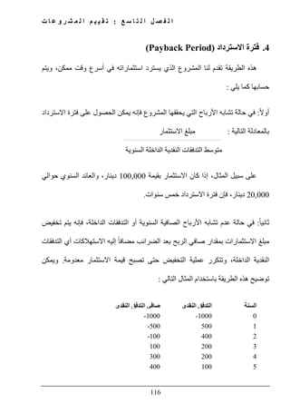 ‫ع‬ ‫س‬ ‫ا‬ ‫ت‬ ‫ل‬ ‫ا‬ ‫ل‬ ‫ص‬ ‫ف‬ ‫ل‬ ‫ا‬:‫ت‬ ‫ا‬ ‫ع‬ ‫و‬ ‫ر‬ ‫ش‬ ‫م‬ ‫ل‬ ‫ا‬ ‫م‬ ‫ي‬ ‫ي‬ ‫ق‬ ‫ت‬
116
4.‫االسترداد‬ ‫فترة‬(Payback Period)
‫استثمارا‬ ‫يسترد‬ ‫الذي‬ ‫المشروع‬ ‫لنا‬ ‫تقدم‬ ‫الطريقة‬ ‫ھذه‬‫ويتم‬ ،‫ممكن‬ ‫وقت‬ ‫أسرع‬ ‫في‬ ‫ته‬
‫يلي‬ ‫كما‬ ‫حسابھا‬:
ً‫ال‬‫أو‬:‫االسترداد‬ ‫فترة‬ ‫على‬ ‫الحصول‬ ‫يمكن‬ ‫فإنه‬ ‫المشروع‬ ‫يحققھا‬ ‫التي‬ ‫األرباح‬ ‫تشابه‬ ‫حالة‬ ‫في‬
‫التالية‬ ‫بالمعادلة‬:‫االستثمار‬ ‫مبلغ‬
‫السنوية‬ ‫الداخلة‬ ‫النقدية‬ ‫التدفقات‬ ‫متوسط‬
‫إ‬ ،‫المثال‬ ‫سبيل‬ ‫على‬‫بقيمة‬ ‫االستثمار‬ ‫كان‬ ‫ذا‬100,000‫حوالي‬ ‫السنوي‬ ‫والعائد‬ ،‫دينار‬
20,000‫سنوات‬ ‫خمس‬ ‫االسترداد‬ ‫فترة‬ ‫فإن‬ ،‫دينار‬.
ً‫ا‬‫ثاني‬:،‫الداخلة‬ ‫التدفقات‬ ‫أو‬ ‫السنوية‬ ‫الصافية‬ ‫األرباح‬ ‫تشابه‬ ‫عدم‬ ‫حالة‬ ‫في‬‫يتم‬ ‫فإنه‬‫تخفيض‬
‫مبلغ‬‫إليه‬ ً‫ا‬‫مضاف‬ ‫الضرائب‬ ‫بعد‬ ‫الربح‬ ‫صافي‬ ‫بمقدار‬ ‫االستثمارات‬‫االستھال‬‫كات‬‫التدفقات‬ ‫أي‬
‫النقدية‬‫الداخلة‬،‫معدومة‬ ‫االستثمار‬ ‫قيمة‬ ‫تصبح‬ ‫حتى‬ ‫التخفيض‬ ‫عملية‬ ‫وتتكرر‬.‫ويمكن‬
‫التالي‬ ‫المثال‬ ‫باستخدام‬ ‫الطريقة‬ ‫ھذه‬ ‫توضيح‬:
‫النقدي‬ ‫التدفق‬ ‫صافي‬ ‫النقدي‬ ‫التدفق‬ ‫السنة‬
-1000 -1000 0
-500 500 1
-100 400 2
100 200 3
300 200 4
400 100 5
 
