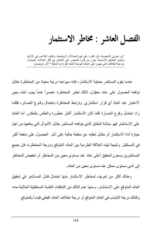 143
‫ﺍﻟ‬ ‫ﺍﻟﻔﺼﻞ‬‫ﻌﺎﺷﺮ‬:‫ﺍﻻﺳﺘﺜﻤﺎﺭ‬ ‫ﳐﺎﻃﺮ‬
"‫األرقام‬ ‫في‬ ‫التالعب‬ ‫وكشف‬ ،‫الرياضية‬ ‫المعادالت‬ ‫فھم‬ ‫على‬ ‫القدرة‬ ‫فإن‬ ،‫الشخصية‬ ‫تجرتي‬ ‫من‬
،ً‫ا‬‫غموض‬ ‫الحاالت‬ ‫أكثر‬ ‫مع‬ ‫التعامل‬ ‫على‬ ‫الشخص‬ ‫قدرة‬ ‫من‬ ‫يعزز‬ ،‫األساسية‬ ‫المفاھيم‬ ‫وتحديد‬
‫المالية‬ ‫القرارات‬ ‫التخاذ‬ ‫اليومية‬ ‫أعمالنا‬ ‫على‬ ‫تھيمن‬ ‫التي‬ ‫العالقات‬ ‫ونوعية‬".‫غرينسبان‬ ‫اآلن‬
‫عندما‬‫يقوم‬‫المستثمر‬‫المخاطرة‬ ‫من‬ ‫معينة‬ ‫درجة‬ ‫سيواجه‬ ‫فإنه‬ ،‫االستثمار‬ ‫بعملية‬‫مقابل‬
‫توقعه‬‫على‬ ‫الحصول‬‫عائد‬‫معقول‬‫تعتبر‬ ‫لذلك‬ ،‫يجب‬ ً‫ا‬‫ھام‬ ً‫ا‬‫عنصر‬ ‫المخاطرة‬‫بعين‬ ‫أخذه‬
‫قرار‬ ‫أي‬ ‫اتخاذ‬ ‫عند‬ ‫االعتبار‬‫استثماري‬.‫وترتبط‬‫المخاطرة‬‫فكلما‬ ،‫الخسائر‬ ‫وقـوع‬ ‫باحتمال‬
‫الخسارة‬ ‫وقوع‬ ‫احتمال‬ ‫زاد‬‫بالعكس‬ ‫والعكس‬ ‫خطورة‬ ‫أكـثر‬ ‫االستثمار‬ ‫كان‬ ‫كلما‬.‫العائد‬ ‫أما‬
‫يتوقع‬ ‫الذي‬ ‫المقابل‬ ‫بمثابة‬ ‫فھو‬ ‫االستـثمار‬ ‫على‬‫ه‬‫أجل‬ ‫من‬ ‫يدفعھا‬ ‫التي‬ ‫األموال‬ ‫مقابل‬ ‫المستثمر‬
‫أكبر‬ ‫منفعة‬ ‫على‬ ‫الحصول‬ ‫أمل‬ ‫على‬ ‫حالية‬ ‫منفعة‬ ‫عن‬ ‫تخليه‬ ‫مقابل‬ ‫أو‬ ‫االستثمار‬ ‫أداة‬ ‫حيازة‬
‫المستقبل‬ ‫في‬.‫العال‬ ‫لھذه‬ ‫ونتيجة‬‫جميع‬ ‫فإن‬ ،‫المخاطرة‬ ‫ودرجة‬ ‫المتوقع‬ ‫العائد‬ ‫بين‬ ‫الطردية‬ ‫قة‬
‫عند‬ ‫عائد‬ ‫أعلى‬ ‫لتحقيق‬ ‫يسعون‬ ‫المستثمرين‬‫المخاطر‬ ‫تخفيض‬ ‫أو‬ ‫المخاطر‬ ‫من‬ ‫معين‬ ‫مستوى‬
‫من‬ ‫معين‬ ‫مستوى‬ ‫عند‬ ‫ممكن‬ ‫مستوى‬ ‫أدنى‬ ‫إلى‬‫العائد‬.
‫تحقيق‬ ‫في‬ ‫المستـثمر‬ ‫فشل‬ ‫احتمال‬ ‫منھا‬ ‫االستثمار‬ ‫لمخاطر‬ ‫تعريف‬ ‫من‬ ‫أكثر‬ ‫وھناك‬
‫العا‬‫و‬ ،‫االستـثمار‬ ‫على‬ ‫المتوقع‬ ‫ئد‬،‫منه‬ ‫المتأتية‬ ‫المستقبلية‬ ‫النقدية‬ ‫التدفقات‬ ‫من‬ ‫التأكد‬ ‫عدم‬ ‫منھا‬
‫أو‬ ‫المتوقع‬ ‫العائد‬ ‫في‬ ‫التذبذب‬ ‫درجة‬ ‫وكذلك‬ً‫ا‬‫قياس‬ ‫الفعلي‬ ‫العائد‬ ‫اختالف‬ ‫درجة‬‫بالمتوقع‬.
 