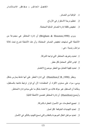 ‫ل‬ ‫ا‬ ‫ل‬ ‫ص‬ ‫ف‬ ‫ل‬ ‫ا‬‫ر‬ ‫ش‬ ‫ا‬ ‫ع‬:‫ر‬ ‫ا‬ ‫م‬ ‫ث‬ ‫ت‬ ‫س‬ ‫ال‬ ‫ا‬ ‫ر‬ ‫ط‬ ‫ا‬ ‫خ‬ ‫م‬
121
1.‫الخسائر‬ ‫من‬ ‫الوقاية‬.
2.‫األرباح‬ ‫في‬ ‫االستقرار‬ ‫درجة‬ ‫تعظيم‬.
3.‫المحتملة‬ ‫المالية‬ ‫الخسائر‬ ‫إدارة‬ ‫تكلفة‬ ‫تخفيض‬.
‫ويرى‬(Brigham & Houston,1998)‫من‬ ‫مجموعة‬ ‫ھي‬ ‫المخاطر‬ ‫إدارة‬ ‫أن‬
‫األنشطة‬‫التي‬‫الخسائ‬ ‫تخفيض‬ ‫تستھدف‬‫ثالثة‬ ‫تحت‬ ‫تندرج‬ ‫األنشطة‬ ‫ھذه‬ ‫وأن‬ ،‫المحتملة‬ ‫ر‬
‫ھي‬ ، ‫رئيسية‬ ‫مراحل‬:
1.‫الشركة‬ ‫تواجه‬ ‫التي‬ ‫المخاطر‬ ‫وتعريف‬ ‫تحديد‬.
2.‫خطر‬ ‫لكل‬ ‫المحتمل‬ ‫التأثير‬ ‫قياس‬.
3.‫االھتمام‬ ‫موضوع‬ ‫الخطر‬ ‫مع‬ ‫التعامل‬ ‫كيفية‬ ‫تحديد‬.
‫وينظر‬(Hamilton,C.R.,1998)‫بشكل‬ ‫يمارس‬ ‫نشاط‬ ‫أنھا‬ ‫علي‬ ‫الخطر‬ ‫إدارة‬ ‫إلي‬
،‫يومي‬،‫بالمستقبل‬ ‫نتائجه‬ ‫ترتبط‬ ‫قرار‬ ‫أي‬ ‫ألن‬ ‫المنظمات؛‬ ‫أو‬ ‫األفراد‬ ‫مستوى‬ ‫على‬ ‫سواء‬
‫المخاطر‬ ‫إدارة‬ ‫مبادئ‬ ‫على‬ ‫ما‬ ‫بشكل‬ ‫االعتماد‬ ‫من‬ ‫فالبد‬ ‫مؤكد‬ ‫غير‬ ‫المستقبل‬ ‫أن‬ ‫وطالما‬.
‫وأوضح‬(Hamilton)‫التالية‬ ‫األنشطة‬ ‫تتضمن‬ ‫المخاطر‬ ‫إدارة‬ ‫أن‬:
1.‫بالشركة‬ ‫الخطرة‬ ‫األصول‬ ‫عن‬ ‫المعلومات‬ ‫تجميع‬.
2.‫ت‬‫أصل‬ ‫لكل‬ ‫المتوقعة‬ ‫التھديدات‬ ‫حديد‬.
3.‫األصل‬ ‫في‬ ‫بالتأثير‬ ‫للتھديد‬ ‫تسمح‬ ‫والتي‬ ‫بالنظام‬ ‫الموجودة‬ ‫الخلل‬ ‫مواطن‬ ‫تحديد‬.
 
