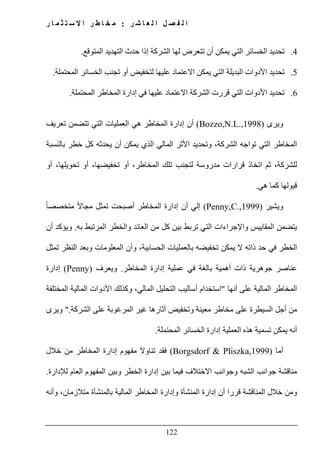 ‫ل‬ ‫ا‬ ‫ل‬ ‫ص‬ ‫ف‬ ‫ل‬ ‫ا‬‫ر‬ ‫ش‬ ‫ا‬ ‫ع‬:‫ر‬ ‫ا‬ ‫م‬ ‫ث‬ ‫ت‬ ‫س‬ ‫ال‬ ‫ا‬ ‫ر‬ ‫ط‬ ‫ا‬ ‫خ‬ ‫م‬
122
4.‫المتوقع‬ ‫التھديد‬ ‫حدث‬ ‫إذا‬ ‫الشركة‬ ‫لھا‬ ‫تتعرض‬ ‫أن‬ ‫يمكن‬ ‫التي‬ ‫الخسائر‬ ‫تحديد‬.
5.‫المحتمل‬ ‫الخسائر‬ ‫تجنب‬ ‫أو‬ ‫لتخفيض‬ ‫عليھا‬ ‫االعتماد‬ ‫يمكن‬ ‫التي‬ ‫البديلة‬ ‫األدوات‬ ‫تحديد‬‫ة‬.
6.‫المحتملة‬ ‫المخاطر‬ ‫إدارة‬ ‫في‬ ‫عليھا‬ ‫االعتماد‬ ‫الشركة‬ ‫قررت‬ ‫التي‬ ‫األدوات‬ ‫تحديد‬.
‫ويرى‬(Bozzo,N.L.,1998)‫تعريف‬ ‫تتضمن‬ ‫التي‬ ‫العمليات‬ ‫ھي‬ ‫المخاطر‬ ‫إدارة‬ ‫أن‬
‫بالنسبة‬ ‫خطر‬ ‫كل‬ ‫يحدثه‬ ‫أن‬ ‫يمكن‬ ‫الذي‬ ‫المالي‬ ‫األثر‬ ‫وتحديد‬ ،‫الشركة‬ ‫تواجه‬ ‫التي‬ ‫المخاطر‬
‫مد‬ ‫قرارات‬ ‫اتخاذ‬ ‫ثم‬ ،‫للشركة‬‫تخفيض‬ ‫أو‬ ،‫المخاطر‬ ‫تلك‬ ‫لتجنب‬ ‫روسة‬‫أو‬ ،‫تحويلھا‬ ‫أو‬ ،‫ھا‬
‫ھي‬ ‫كما‬ ‫قبولھا‬.
‫ويشير‬(Penny,C.,1999)ً‫ا‬‫متخصص‬ ً‫ال‬‫مجا‬ ‫تمثل‬ ‫أصبحت‬ ‫المخاطر‬ ‫إدارة‬ ‫أن‬ ‫إلي‬
‫به‬ ‫المرتبط‬ ‫والخطر‬ ‫العائد‬ ‫من‬ ‫كل‬ ‫بين‬ ‫تربط‬ ‫التي‬ ‫واإلجراءات‬ ‫المقاييس‬ ‫يتضمن‬.‫أن‬ ‫ويؤكد‬
‫بالعملي‬ ‫تخفيضه‬ ‫يمكن‬ ‫ال‬ ‫ذاته‬ ‫حد‬ ‫في‬ ‫الخطر‬‫تمثل‬ ‫النظر‬ ‫وبعد‬ ‫المعلومات‬ ‫وأن‬ ،‫الحسابية‬ ‫ات‬
‫المخاطر‬ ‫إدارة‬ ‫عملية‬ ‫في‬ ‫بالغة‬ ‫أھمية‬ ‫ذات‬ ‫جوھرية‬ ‫عناصر‬.‫ويعرف‬(Penny)‫إدارة‬
‫أنھا‬ ‫على‬ ‫المالية‬ ‫المخاطر‬"‫المالي‬ ‫التحليل‬ ‫أساليب‬ ‫استخدام‬،‫المختلفة‬ ‫المالية‬ ‫األدوات‬ ‫وكذلك‬
‫الم‬ ‫غير‬ ‫آثارھا‬ ‫وتخفيض‬ ‫معينة‬ ‫مخاطر‬ ‫على‬ ‫السيطرة‬ ‫أجل‬ ‫من‬‫الشركة‬ ‫على‬ ‫رغوبة‬".‫ويرى‬
‫المحتملة‬ ‫الخسائر‬ ‫إدارة‬ ‫العملية‬ ‫ھذه‬ ‫تسمية‬ ‫يمكن‬ ‫أنه‬.
‫أما‬(Borgsdorf & Pliszka,1999)‫خالل‬ ‫من‬ ‫المخاطر‬ ‫إدارة‬ ‫مفھوم‬ ‫تناوال‬ ‫فقد‬
‫لإلدارة‬ ‫العام‬ ‫المفھوم‬ ‫وبين‬ ‫الخطر‬ ‫إدارة‬ ‫بين‬ ‫فيما‬ ‫االختالف‬ ‫وجوانب‬ ‫الشبه‬ ‫جوانب‬ ‫مناقشة‬.
‫أن‬ ‫قررا‬ ‫المناقشة‬ ‫خالل‬ ‫ومن‬‫وأنه‬ ،‫متالزمان‬ ‫بالمنشأة‬ ‫المالية‬ ‫المخاطر‬ ‫وإدارة‬ ‫المنشأة‬ ‫إدارة‬
 