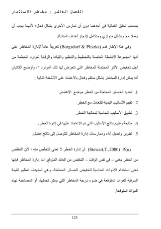 ‫ل‬ ‫ا‬ ‫ل‬ ‫ص‬ ‫ف‬ ‫ل‬ ‫ا‬‫ر‬ ‫ش‬ ‫ا‬ ‫ع‬:‫ر‬ ‫ا‬ ‫م‬ ‫ث‬ ‫ت‬ ‫س‬ ‫ال‬ ‫ا‬ ‫ر‬ ‫ط‬ ‫ا‬ ‫خ‬ ‫م‬
123
‫أن‬ ‫يجب‬ ‫ألنھما‬ ‫فعال؛‬ ‫بشكل‬ ‫األخرى‬ ‫تمارس‬ ‫أن‬ ‫دون‬ ‫أحدھما‬ ‫في‬ ‫الفعالية‬ ‫تحقق‬ ‫يصعب‬
‫المنشأة‬ ‫أھداف‬ ‫إلنجاز‬ ‫ومتكامل‬ ‫متوازي‬ ‫وبشكل‬ ً‫ا‬‫مع‬ ‫يعمال‬.
‫قدم‬ ‫اإلطار‬ ‫ھذا‬ ‫وفي‬(Borgsdorf & Pliszka)‫المخ‬ ‫إلدارة‬ ً‫ا‬‫عام‬ ً‫ا‬‫تعريف‬‫على‬ ‫اطر‬
‫أنھا‬"‫من‬ ‫المنظمة‬ ‫لموارد‬ ‫والرقابة‬ ‫والقيادة‬ ‫والتنظيم‬ ‫بالتخطيط‬ ‫الخاصة‬ ‫األنشطة‬ ‫مجموعة‬
‫الموارد‬ ‫تلك‬ ‫لھا‬ ‫تتعرض‬ ‫التي‬ ‫للمخاطر‬ ‫المحتملة‬ ‫اآلثار‬ ‫تخفيض‬ ‫أجل‬"‫الكاتبان‬ ‫وأوضح‬ ،
‫التالية‬ ‫األنشطة‬ ‫على‬ ‫باالعتماد‬ ‫وفعال‬ ‫منظم‬ ‫بشكل‬ ‫المخاطر‬ ‫إدارة‬ ‫يمكن‬ ‫أنه‬:
1.‫الخسائر‬ ‫تحديد‬‫االھتمام‬ ‫موضع‬ ‫الخطر‬ ‫من‬ ‫المحتملة‬.
2.‫الخطر‬ ‫مع‬ ‫للتعامل‬ ‫البديلة‬ ‫األساليب‬ ‫تقييم‬.
3.‫الخطر‬ ‫لمعالجة‬ ‫المناسبة‬ ‫األساليب‬ ‫تطبيق‬.
4.‫الخطر‬ ‫إدارة‬ ‫في‬ ‫عليھا‬ ‫االعتماد‬ ‫تم‬ ‫التي‬ ‫األساليب‬ ‫نتائج‬ ‫وتقييم‬ ‫متابعة‬.
5.‫أفضل‬ ‫نتائج‬ ‫إلى‬ ‫للتوصل‬ ‫المخاطر‬ ‫إدارة‬ ‫وممارسات‬ ‫أداء‬ ‫وتعديل‬ ‫تطوير‬.
‫ويؤكد‬(Stewart,T.,2000)‫التخلص‬ ‫ألن‬ ‫؛‬ ‫منه‬ ‫التخلص‬ ‫تعني‬ ‫ال‬ ‫الخطر‬ ‫إدارة‬ ‫أن‬
‫يعني‬ ‫الخطر‬ ‫من‬–‫الوقت‬ ‫نفس‬ ‫في‬–‫المتوقع‬ ‫العائد‬ ‫من‬ ‫التخلص‬.‫فإنھا‬ ‫المخاطر‬ ‫إدارة‬ ‫أما‬
‫القيمة‬ ‫تعظيم‬ ‫تستھدف‬ ‫وھي‬ ،‫المحتملة‬ ‫الخسائر‬ ‫لتخفيض‬ ‫المناسبة‬ ‫األدوات‬ ‫استخدام‬ ‫تعنى‬
‫في‬ ‫المتوقعة‬ ‫للعوائد‬ ‫السوقية‬‫لھذه‬ ‫المصاحبة‬ ‫أو‬ ،‫تحملھا‬ ‫يمكن‬ ‫التي‬ ‫المخاطر‬ ‫درجة‬ ‫ضوء‬
‫المتوقعة‬ ‫العوائد‬.
 