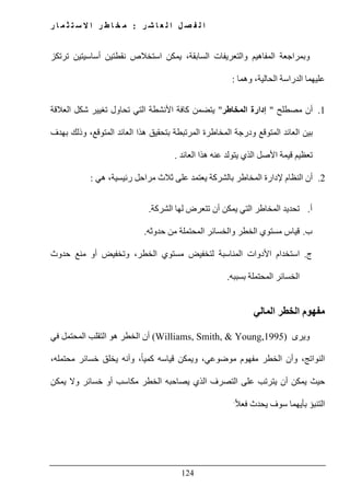‫ل‬ ‫ا‬ ‫ل‬ ‫ص‬ ‫ف‬ ‫ل‬ ‫ا‬‫ر‬ ‫ش‬ ‫ا‬ ‫ع‬:‫ر‬ ‫ا‬ ‫م‬ ‫ث‬ ‫ت‬ ‫س‬ ‫ال‬ ‫ا‬ ‫ر‬ ‫ط‬ ‫ا‬ ‫خ‬ ‫م‬
124
‫ترتكز‬ ‫أساسيتين‬ ‫نقطتين‬ ‫استخالص‬ ‫يمكن‬ ،‫السابقة‬ ‫والتعريفات‬ ‫المفاھيم‬ ‫وبمراجعة‬
‫وھما‬ ،‫الحالية‬ ‫الدراسة‬ ‫عليھما‬:
1.‫مصطلح‬ ‫أن‬"‫المخاطر‬ ‫إدارة‬"‫العالقة‬ ‫شكل‬ ‫تغيير‬ ‫تحاول‬ ‫التي‬ ‫األنشطة‬ ‫كافة‬ ‫يتضمن‬
‫بين‬‫بھدف‬ ‫وذلك‬ ،‫المتوقع‬ ‫العائد‬ ‫ھذا‬ ‫بتحقيق‬ ‫المرتبطة‬ ‫المخاطرة‬ ‫ودرجة‬ ‫المتوقع‬ ‫العائد‬
‫العائد‬ ‫ھذا‬ ‫عنه‬ ‫يتولد‬ ‫الذي‬ ‫األصل‬ ‫قيمة‬ ‫تعظيم‬.
2.‫ھي‬ ،‫رئيسية‬ ‫مراحل‬ ‫ثالث‬ ‫على‬ ‫يعتمد‬ ‫بالشركة‬ ‫المخاطر‬ ‫إلدارة‬ ‫النظام‬ ‫أن‬:
‫أ‬.‫الشركة‬ ‫لھا‬ ‫تتعرض‬ ‫أن‬ ‫يمكن‬ ‫التي‬ ‫المخاطر‬ ‫تحديد‬.
‫ب‬.‫وال‬ ‫الخطر‬ ‫مستوي‬ ‫قياس‬‫حدوثه‬ ‫من‬ ‫المحتملة‬ ‫خسائر‬.
‫ج‬.‫حدوث‬ ‫منع‬ ‫أو‬ ‫وتخفيض‬ ،‫الخطر‬ ‫مستوي‬ ‫لتخفيض‬ ‫المناسبة‬ ‫األدوات‬ ‫استخدام‬
‫بسببه‬ ‫المحتملة‬ ‫الخسائر‬.
‫المالي‬ ‫الخطر‬ ‫مفھوم‬
‫ويرى‬(Williams, Smith, & Young,1995)‫في‬ ‫المحتمل‬ ‫التقلب‬ ‫ھو‬ ‫الخطر‬ ‫أن‬
‫و‬ ،ً‫ا‬‫كمي‬ ‫قياسه‬ ‫ويمكن‬ ،‫موضوعي‬ ‫مفھوم‬ ‫الخطر‬ ‫وأن‬ ،‫النواتج‬،‫محتمله‬ ‫خسائر‬ ‫يخلق‬ ‫أنه‬
‫يمكن‬ ‫وال‬ ‫خسائر‬ ‫أو‬ ‫مكاسب‬ ‫الخطر‬ ‫يصاحبه‬ ‫الذي‬ ‫التصرف‬ ‫على‬ ‫يترتب‬ ‫أن‬ ‫يمكن‬ ‫حيث‬
ً‫ال‬‫فع‬ ‫يحدث‬ ‫سوف‬ ‫بأيھما‬ ‫التنبؤ‬.
 
