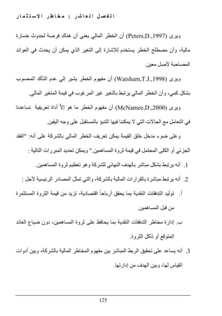 ‫ل‬ ‫ا‬ ‫ل‬ ‫ص‬ ‫ف‬ ‫ل‬ ‫ا‬‫ر‬ ‫ش‬ ‫ا‬ ‫ع‬:‫ر‬ ‫ا‬ ‫م‬ ‫ث‬ ‫ت‬ ‫س‬ ‫ال‬ ‫ا‬ ‫ر‬ ‫ط‬ ‫ا‬ ‫خ‬ ‫م‬
125
‫ويرى‬(Peters,D.,1997)‫خسارة‬ ‫لحدوث‬ ‫فرصة‬ ‫ھناك‬ ‫أن‬ ‫يعني‬ ‫المالي‬ ‫الخطر‬ ‫أن‬
‫يح‬ ‫أن‬ ‫يمكن‬ ‫الذي‬ ‫التغير‬ ‫إلى‬ ‫لإلشارة‬ ‫يستخدم‬ ‫الخطر‬ ‫مصطلح‬ ‫وأن‬ ،‫مالية‬‫العوائد‬ ‫في‬ ‫دث‬
‫معين‬ ‫ألصل‬ ‫المصاحبة‬.
‫ويرى‬(Watsham,T.J.,1998)‫المحسوب‬ ‫التأكد‬ ‫عدم‬ ‫إلي‬ ‫يشير‬ ‫الخطر‬ ‫مفھوم‬ ‫أن‬
‫المالي‬ ‫المتغير‬ ‫قيمة‬ ‫في‬ ‫المرغوب‬ ‫غير‬ ‫بالتغير‬ ‫يرتبط‬ ‫المالي‬ ‫الخطر‬ ‫وأن‬ ،‫كمي‬ ‫بشكل‬.
‫ويرى‬(McNamee,D.,2000)‫تساعدنا‬ ‫تعريفية‬ ‫أداة‬ ‫ﱠ‬‫ال‬‫إ‬ ‫ھو‬ ‫ما‬ ‫الخطر‬ ‫مفھوم‬ ‫أن‬
‫في‬‫اليقين‬ ‫وجه‬ ‫على‬ ‫بالمستقبل‬ ‫التنبؤ‬ ‫فيھا‬ ‫يمكننا‬ ‫ال‬ ‫التي‬ ‫الحاالت‬ ‫مع‬ ‫التعامل‬.
‫أنه‬ ‫على‬ ‫بالشركة‬ ‫المالي‬ ‫الخطر‬ ‫تعريف‬ ‫يمكن‬ ‫القيمة‬ ‫خلق‬ ‫مدخل‬ ‫ضوء‬ ‫وعلى‬" :‫الفقد‬
‫المساھمين‬ ‫ثروة‬ ‫قيمة‬ ‫في‬ ‫المحتمل‬ ‫الكلى‬ ‫أو‬ ‫الجزئي‬".‫التالية‬ ‫المبررات‬ ‫تحديد‬ ‫ويمكن‬:
1.‫ا‬ ‫بالھدف‬ ‫مباشر‬ ‫بشكل‬ ‫يرتبط‬ ‫أنه‬‫المساھمين‬ ‫ثروة‬ ‫تعظيم‬ ‫وھو‬ ‫للشركة‬ ‫لنھائي‬.
2.‫بالشركة‬ ‫المالية‬ ‫بالقرارات‬ ‫مباشرة‬ ‫يرتبط‬ ‫أنه‬،‫ألجل‬ ‫الرئيسية‬ ‫المصادر‬ ‫تمثل‬ ‫والتي‬:
‫أ‬.‫المستثمرة‬ ‫الثروة‬ ‫قيمة‬ ‫من‬ ‫تزيد‬ ،‫اقتصادية‬ ً‫ا‬‫أرباح‬ ‫يحقق‬ ‫بما‬ ‫النقدية‬ ‫التدفقات‬ ‫توليد‬
‫المساھمين‬ ‫قبل‬ ‫من‬.
‫ب‬.‫يحاف‬ ‫بما‬ ‫النقدية‬ ‫التدفقات‬ ‫مخاطر‬ ‫إدارة‬‫العائد‬ ‫ضياع‬ ‫دون‬ ،‫المساھمين‬ ‫ثروة‬ ‫على‬ ‫ظ‬
‫الثروة‬ ‫تآكل‬ ‫أو‬ ‫المتوقع‬.
3.‫أدوات‬ ‫وبين‬ ،‫بالشركة‬ ‫المالية‬ ‫المخاطر‬ ‫مفھوم‬ ‫بين‬ ‫المباشر‬ ‫الربط‬ ‫تحقيق‬ ‫على‬ ‫يساعد‬ ‫أنه‬
‫إدارتھا‬ ‫من‬ ‫الھدف‬ ‫وبين‬ ،‫لھا‬ ‫القياس‬.
 