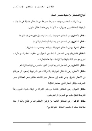 ‫ل‬ ‫ا‬ ‫ل‬ ‫ص‬ ‫ف‬ ‫ل‬ ‫ا‬‫ر‬ ‫ش‬ ‫ا‬ ‫ع‬:‫ر‬ ‫ا‬ ‫م‬ ‫ث‬ ‫ت‬ ‫س‬ ‫ال‬ ‫ا‬ ‫ر‬ ‫ط‬ ‫ا‬ ‫خ‬ ‫م‬
126
‫الخطر‬ ‫مصدر‬ ‫حيث‬ ‫من‬ ‫المخاطر‬ ‫أنواع‬
‫من‬ ‫متنوعة‬ ‫مجموعة‬ ‫تواجه‬ ‫المعاصرة‬ ‫الشركات‬ ‫إن‬‫المجاالت‬ ‫في‬ ‫المالية‬ ‫المخاطر‬
‫يلي‬ ‫ما‬ ‫المخاطر‬ ‫ھذه‬ ‫ومن‬ ،‫الشركة‬ ‫أرجاء‬ ‫جميع‬ ‫وفى‬ ،‫المختلفة‬ ‫الوظيفية‬:
‫األعمال‬ ‫مخاطر‬:‫الشركة‬ ‫فيه‬ ‫تعمل‬ ‫الذي‬ ‫والمجال‬ ‫بالصناعة‬ ‫المرتبطة‬ ‫المخاطر‬ ‫وھي‬.
‫التشغيل‬ ‫مخاطر‬:‫بالشركة‬ ‫الداخلية‬ ‫بالنظم‬ ‫المرتبطة‬ ‫المخاطر‬ ‫وھي‬.
‫اإلدارة‬ ‫مخاطر‬:‫الم‬ ‫وھي‬‫اإلدارية‬ ‫والممارسات‬ ‫بالوظائف‬ ‫المرتبطة‬ ‫خاطر‬.
‫القانونية‬ ‫المخاطر‬:‫أطراف‬ ‫مع‬ ‫تعاقدية‬ ‫اتفاقيات‬ ‫في‬ ‫الدخول‬ ‫عن‬ ‫الناشئة‬ ‫المخاطر‬ ‫وھي‬
‫األطراف‬ ‫ھذه‬ ‫تجاه‬ ‫بااللتزامات‬ ‫بالوفاء‬ ‫التأكد‬ ‫عدم‬ ‫مع‬ ‫أخرى‬.
‫االئتمان‬ ‫مخاطر‬:‫بالتزاماته‬ ‫الوفاء‬ ‫في‬ ‫اآلخر‬ ‫الطرف‬ ‫بفشل‬ ‫المرتبطة‬ ‫المخاطر‬ ‫وھي‬.
‫األسعار‬ ‫مخاطر‬:‫المرغوبة‬ ‫غير‬ ‫بالتحركات‬ ‫المرتبطة‬ ‫المخاطر‬ ‫وھي‬)ً‫ا‬‫ھبوط‬ ‫أو‬ ً‫ا‬‫صعود‬(
‫العملة‬ ‫سعر‬ ‫مخاطر‬ ،‫الفائدة‬ ‫سعر‬ ‫مخاطر‬ ‫إلى؛‬ ‫تنقسم‬ ‫وھي‬ ،‫بالسوق‬ ‫األسعار‬ ‫في‬‫أو‬‫سعر‬
‫الملكية‬ ‫مخاطر‬ ،‫السلع‬ ‫أسعار‬ ‫مخاطر‬ ،‫الصرف‬.
‫األموال‬ ‫مخاطر‬:‫فشل‬ ‫عن‬ ‫الناتجة‬ ‫المخاطر‬ ‫وھي‬‫الشركة‬‫الوفاء‬ ‫في‬ً‫ا‬‫وفق‬ ‫الديون‬ ‫بأعباء‬
‫المقرضين‬ ‫أو‬ ‫الممولين‬ ‫مع‬ ‫عليھا‬ ‫المتفق‬ ‫للشروط‬.
‫التركيز‬ ‫مخاطر‬:‫عدة‬ ‫أو‬ ‫واحد‬ ‫قطاع‬ ‫في‬ ‫االستثمارات‬ ‫تركيز‬ ‫عن‬ ‫الناتجة‬ ‫المخاطر‬ ‫وھي‬
‫وتسمى‬ ،‫صغيرة‬ ‫قطاعات‬"‫التنويع‬ ‫عدم‬ ‫مخاطر‬."
 