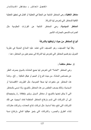 ‫ل‬ ‫ا‬ ‫ل‬ ‫ص‬ ‫ف‬ ‫ل‬ ‫ا‬‫ر‬ ‫ش‬ ‫ا‬ ‫ع‬:‫ر‬ ‫ا‬ ‫م‬ ‫ث‬ ‫ت‬ ‫س‬ ‫ال‬ ‫ا‬ ‫ر‬ ‫ط‬ ‫ا‬ ‫خ‬ ‫م‬
127
‫التغطية‬ ‫مخاطر‬:‫تحقيق‬ ‫في‬ ‫الفشل‬ ‫أو‬ ‫التغطية‬ ‫في‬ ‫الخطأ‬ ‫عن‬ ‫الناتجة‬ ‫المخاطر‬ ‫وھى‬‫التغطية‬
‫الشركة‬ ‫لھا‬ ‫تتعرض‬ ‫التي‬ ‫للمخاطر‬ ‫الكافية‬.
‫المخاطر‬‫السياسية‬:‫مثل‬ ‫الحكومية‬ ‫القرارات‬ ‫عن‬ ‫الناتجة‬ ‫المخاطر‬ ‫وھي‬
‫التأميم‬ ،‫الضرائب،التسعير،الجمارك‬.
‫بالشركة‬ ‫ارتباطھا‬ ‫حيث‬ ‫من‬ ‫المخاطر‬ ‫أنواع‬
‫نظري‬ ‫في‬ ‫الحديثة‬ ‫النماذج‬ ‫عليه‬ ‫تعتمد‬ ‫الذي‬ ‫التصنيف‬ ‫وھو‬ ،‫التصنيف‬ ‫لھذا‬ ً‫ا‬‫وفق‬‫ة‬
‫ھما‬ ،‫المخاطر‬ ‫من‬ ‫مجموعتين‬ ‫إلى‬ ‫الشركة‬ ‫لھا‬ ‫تتعرض‬ ‫التي‬ ‫المخاطر‬ ‫تقسيم‬ ‫يتم‬ ،‫التمويل‬:
1.‫منتظمة‬ ‫مخاطر‬:
‫المخاطر‬ ‫وھي‬"‫العامة‬"‫النظر‬ ‫بصرف‬ ‫بالسوق‬ ‫المنشآت‬ ‫جميع‬ ‫لھا‬ ‫تتعرض‬ ‫التي‬
‫عن‬‫الملكية‬ ‫ھيكل‬ ‫أو‬ ‫الحجم‬ ‫أو‬ ‫النوع‬ ‫حيث‬ ‫من‬ ‫ـ‬ ‫المنشأة‬ ‫خصائص‬...‫وتنشأ‬ ‫ـ‬ ‫إلخ‬
‫المخاطر‬ ‫ھذه‬‫م‬ ‫عن‬‫أو‬ ‫االقتصادية‬ ‫الظروف‬ ‫مثل‬ ،‫العمومية‬ ‫صفة‬ ‫لھا‬ ‫تغيرات‬
‫تسمى‬ ‫ولذا‬ ،‫بالتنويع‬ ‫المخاطر‬ ‫ھذه‬ ‫من‬ ‫التخلص‬ ‫يصعب‬ ‫ولذلك‬ ،‫السياسية‬‫ب‬‫المخاطر‬
‫السوق‬ ‫مخاطر‬ ‫أو‬ ،‫بالتنويع‬ ‫تجنبھا‬ ‫يمكن‬ ‫ال‬ ‫التي‬.‫ويشير‬(Francis, J., 1986)
‫أسھمھا‬ ‫لعائد‬ ‫المنتظمة‬ ‫المخاطر‬ ‫بارتفاع‬ ‫تتسم‬ ‫التي‬ ‫الشركات‬ ‫أن‬ ‫إلى‬‫تلك‬ ‫ھي‬ ،
‫أساسية‬ ً‫ا‬‫سلع‬ ‫تنتج‬ ‫التي‬ ‫الشركات‬.‫مقاوالت‬ ‫وشركات‬ ،‫المعدات‬ ‫إنتاج‬ ‫شركات‬ ‫مثل‬
‫نسبة‬ ‫بارتفاع‬ ‫المالي‬ ‫ھيكلھا‬ ‫يتميز‬ ‫التي‬ ‫والشركات‬ ،‫والجسور‬ ‫الطرق‬ ‫إنشاء‬
 