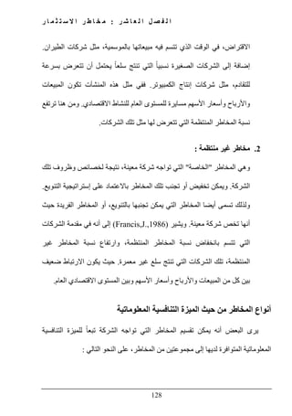 ‫ل‬ ‫ا‬ ‫ل‬ ‫ص‬ ‫ف‬ ‫ل‬ ‫ا‬‫ر‬ ‫ش‬ ‫ا‬ ‫ع‬:‫ر‬ ‫ا‬ ‫م‬ ‫ث‬ ‫ت‬ ‫س‬ ‫ال‬ ‫ا‬ ‫ر‬ ‫ط‬ ‫ا‬ ‫خ‬ ‫م‬
128
‫الطيران‬ ‫شركات‬ ‫مثل‬ ،‫بالموسمية‬ ‫مبيعاتھا‬ ‫فيه‬ ‫تتسم‬ ‫الذي‬ ‫الوقت‬ ‫في‬ ،‫االقتراض‬.
‫ال‬ ً‫ا‬‫نسبي‬ ‫الصغيرة‬ ‫الشركات‬ ‫إلى‬ ‫إضافة‬‫بسرعة‬ ‫تتعرض‬ ‫أن‬ ‫يحتمل‬ ً‫ا‬‫سلع‬ ‫تنتج‬ ‫تي‬
‫الكمبيوتر‬ ‫إنتاج‬ ‫شركات‬ ‫مثل‬ ،‫للتقادم‬.‫المبيعات‬ ‫تكون‬ ‫المنشآت‬ ‫ھذه‬ ‫مثل‬ ‫ففي‬
‫االقتصادي‬ ‫للنشاط‬ ‫العام‬ ‫للمستوى‬ ‫مسايرة‬ ‫األسھم‬ ‫وأسعار‬ ‫واألرباح‬.‫ترتفع‬ ‫ھنا‬ ‫ومن‬
‫الشركات‬ ‫تلك‬ ‫مثل‬ ‫لھا‬ ‫تتعرض‬ ‫التي‬ ‫المنتظمة‬ ‫المخاطر‬ ‫نسبة‬.
2.‫منتظمة‬ ‫غير‬ ‫مخاطر‬:
‫المخاطر‬ ‫وھي‬"‫الخاصة‬"‫تلك‬ ‫وظروف‬ ‫لخصائص‬ ‫نتيجة‬ ،‫معينة‬ ‫شركة‬ ‫تواجه‬ ‫التي‬
‫الشركة‬.‫التنويع‬ ‫إستراتيجية‬ ‫على‬ ‫باالعتماد‬ ‫المخاطر‬ ‫تلك‬ ‫تجنب‬ ‫أو‬ ‫تخفيض‬ ‫ويمكن‬.
‫حيث‬ ‫الفريدة‬ ‫المخاطر‬ ‫أو‬ ،‫بالتنويع‬ ‫تجنبھا‬ ‫يمكن‬ ‫التي‬ ‫المخاطر‬ ‫أيضا‬ ‫تسمى‬ ‫ولذلك‬
‫معينة‬ ‫شركة‬ ‫تخص‬ ‫أنھا‬.‫ويشير‬(Francis,J.,1986)‫الشركات‬ ‫مقدمة‬ ‫في‬ ‫أنه‬ ‫إلى‬
‫غير‬ ‫المخاطر‬ ‫نسبة‬ ‫وارتفاع‬ ،‫المنتظمة‬ ‫المخاطر‬ ‫نسبة‬ ‫بانخفاض‬ ‫تتسم‬ ‫التي‬
‫معمرة‬ ‫غير‬ ‫سلع‬ ‫تنتج‬ ‫التي‬ ‫الشركات‬ ‫تلك‬ ،‫المنتظمة‬.‫ي‬ ‫حيث‬‫ضعيف‬ ‫االرتباط‬ ‫كون‬
‫المستوى‬ ‫وبين‬ ‫األسھم‬ ‫وأسعار‬ ‫واألرباح‬ ‫المبيعات‬ ‫من‬ ‫كل‬ ‫بين‬‫االقتصادي‬‫العام‬.
‫من‬ ‫المخاطر‬ ‫أنواع‬‫المعلوماتية‬ ‫التنافسية‬ ‫الميزة‬ ‫حيث‬
ً‫ا‬‫تبع‬ ‫الشركة‬ ‫تواجه‬ ‫التي‬ ‫المخاطر‬ ‫تقسيم‬ ‫يمكن‬ ‫أنه‬ ‫البعض‬ ‫يرى‬‫التنافسية‬ ‫للميزة‬
‫التالي‬ ‫النحو‬ ‫على‬ ،‫المخاطر‬ ‫من‬ ‫مجموعتين‬ ‫إلى‬ ‫لديھا‬ ‫المتوافرة‬ ‫المعلوماتية‬:
 