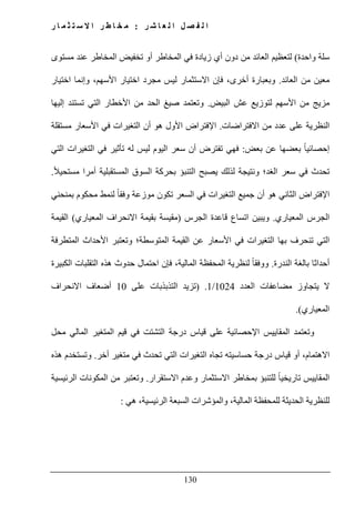 ‫ل‬ ‫ا‬ ‫ل‬ ‫ص‬ ‫ف‬ ‫ل‬ ‫ا‬‫ر‬ ‫ش‬ ‫ا‬ ‫ع‬:‫ر‬ ‫ا‬ ‫م‬ ‫ث‬ ‫ت‬ ‫س‬ ‫ال‬ ‫ا‬ ‫ر‬ ‫ط‬ ‫ا‬ ‫خ‬ ‫م‬
130
‫واحدة‬ ‫سلة‬(‫تخفيض‬ ‫أو‬ ‫المخاطر‬ ‫في‬ ‫زيادة‬ ‫أي‬ ‫دون‬ ‫من‬ ‫العائد‬ ‫لتعظيم‬‫مستوى‬ ‫عند‬ ‫المخاطر‬
‫العائد‬ ‫من‬ ‫معين‬.‫م‬ ‫ليس‬ ‫االستثمار‬ ‫فإن‬ ،‫أخرى‬ ‫وبعبارة‬‫اختيار‬ ‫وإنما‬ ،‫األسھم‬ ‫اختيار‬ ‫جرد‬
‫البيض‬ ‫عش‬ ‫لتوزيع‬ ‫األسھم‬ ‫من‬ ‫مزيج‬.‫إليھا‬ ‫تستند‬ ‫التي‬ ‫األخطار‬ ‫من‬ ‫الحد‬ ‫صيغ‬ ‫وتعتمد‬
‫االفتراضات‬ ‫من‬ ‫عدد‬ ‫على‬ ‫النظرية‬.‫ا‬‫إل‬‫ال‬ ‫أن‬ ‫ھو‬ ‫األول‬ ‫فتراض‬‫مستقلة‬ ‫األسعار‬ ‫في‬ ‫تغيرات‬
ً‫ا‬‫إحصائي‬‫بعض‬ ‫عن‬ ‫بعضھا‬:‫التغيرا‬ ‫في‬ ‫تأثير‬ ‫له‬ ‫ليس‬ ‫اليوم‬ ‫سعر‬ ‫أن‬ ‫تفترض‬ ‫فھي‬‫التي‬ ‫ت‬
ً‫ال‬‫مستحي‬ ‫أمرا‬ ‫المستقبلية‬ ‫السوق‬ ‫بحركة‬ ‫التنبؤ‬ ‫يصبح‬ ‫لذلك‬ ‫ونتيجة‬ ‫الغد؛‬ ‫سعر‬ ‫في‬ ‫تحدث‬.
‫ا‬‫إل‬‫بمنحني‬ ‫محكوم‬ ‫لنمط‬ ً‫ا‬‫وفق‬ ‫موزعة‬ ‫تكون‬ ‫السعر‬ ‫في‬ ‫التغيرات‬ ‫جميع‬ ‫أن‬ ‫ھو‬ ‫الثاني‬ ‫فتراض‬
‫المعياري‬ ‫الجرس‬.‫الجرس‬ ‫قاعدة‬ ‫اتساع‬ ‫ويبين‬)‫المعياري‬ ‫االنحراف‬ ‫بقيمة‬ ‫مقيسة‬(‫القيمة‬
‫تنحرف‬ ‫التي‬‫المتطرفة‬ ‫األحداث‬ ‫وتعتبر‬ ‫المتوسطة؛‬ ‫القيمة‬ ‫عن‬ ‫األسعار‬ ‫في‬ ‫التغيرات‬ ‫بھا‬
‫الندرة‬ ‫بالغة‬ ‫أحداثا‬.‫الكبيرة‬ ‫التقلبات‬ ‫ھذه‬ ‫حدوث‬ ‫احتمال‬ ‫فإن‬ ،‫المالية‬ ‫المحفظة‬ ‫لنظرية‬ ً‫ا‬‫ووفق‬
‫العدد‬ ‫مضاعفات‬ ‫يتجاوز‬ ‫ال‬1024/1) .‫على‬ ‫التذبذبات‬ ‫تزيد‬10‫االنحراف‬ ‫أضعاف‬
‫المعياري‬.(
‫و‬‫المقاييس‬ ‫تعتمد‬‫محل‬ ‫المالي‬ ‫المتغير‬ ‫قيم‬ ‫في‬ ‫التشتت‬ ‫درجة‬ ‫قياس‬ ‫على‬ ‫اإلحصائية‬
‫أخر‬ ‫متغير‬ ‫في‬ ‫تحدث‬ ‫التي‬ ‫التغيرات‬ ‫تجاه‬ ‫حساسيته‬ ‫درجة‬ ‫قياس‬ ‫أو‬ ،‫االھتمام‬.‫ھذه‬ ‫وتستخدم‬
‫االستقرار‬ ‫وعدم‬ ‫االستثمار‬ ‫بمخاطر‬ ‫للتنبؤ‬ ً‫ا‬‫تاريخي‬ ‫المقاييس‬.‫الرئيسية‬ ‫المكونات‬ ‫من‬ ‫وتعتبر‬
،‫المالية‬ ‫للمحفظة‬ ‫الحديثة‬ ‫للنظرية‬‫ال‬ ‫والمؤشرات‬‫سبعة‬‫ھي‬ ،‫الرئيسية‬:
 