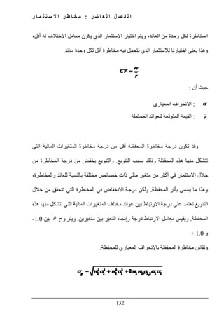 ‫ل‬ ‫ا‬ ‫ل‬ ‫ص‬ ‫ف‬ ‫ل‬ ‫ا‬‫ر‬ ‫ش‬ ‫ا‬ ‫ع‬:‫ر‬ ‫ا‬ ‫م‬ ‫ث‬ ‫ت‬ ‫س‬ ‫ال‬ ‫ا‬ ‫ر‬ ‫ط‬ ‫ا‬ ‫خ‬ ‫م‬
132
،‫أقل‬ ‫له‬ ‫االختالف‬ ‫معامل‬ ‫يكون‬ ‫الذي‬ ‫االستثمار‬ ‫اختيار‬ ‫ويتم‬ ،‫العائد‬ ‫من‬ ‫وحدة‬ ‫لكل‬ ‫المخاطرة‬
‫لالستثمار‬ ‫اختيارنا‬ ‫يعني‬ ‫وھذا‬‫عائد‬ ‫وحدة‬ ‫لكل‬ ‫أقل‬ ‫مخاطرة‬ ‫فيه‬ ‫نتحمل‬ ‫الذي‬.
‫أن‬ ‫حيث‬:
:‫االنحراف‬‫المعياري‬
:‫للعوائد‬ ‫المتوقعة‬ ‫القيمة‬‫المحتملة‬
‫وقد‬‫المحفظة‬ ‫مخاطرة‬ ‫درجة‬ ‫تكون‬‫التي‬ ‫المالية‬ ‫المتغيرات‬ ‫مخاطرة‬ ‫درجة‬ ‫من‬ ‫أقل‬
‫التنويع‬ ‫بسبب‬ ‫وذلك‬ ‫المحفظة‬ ‫ھذه‬ ‫منھا‬ ‫تتشكل‬.‫والتنويع‬‫من‬ ‫المخاطرة‬ ‫درجة‬ ‫من‬ ‫يخفض‬
‫بالنسبة‬ ‫مختلفة‬ ‫خصائص‬ ‫ذات‬ ‫مالي‬ ‫متغير‬ ‫من‬ ‫أكثر‬ ‫في‬ ‫االستثمار‬ ‫خالل‬،‫والمخاطرة‬ ‫للعائد‬
‫المحفظة‬ ‫بأثر‬ ‫يسمى‬ ‫ما‬ ‫وھذا‬.‫ولكن‬‫التي‬ ‫المخاطرة‬ ‫في‬ ‫االنخفاض‬ ‫درجة‬‫خالل‬ ‫من‬ ‫تتحقق‬
‫منھا‬ ‫تتشكل‬ ‫التي‬ ‫المالية‬ ‫المتغيرات‬ ‫مختلف‬ ‫عوائد‬ ‫بين‬ ‫االرتباط‬ ‫درجة‬ ‫على‬ ‫تعتمد‬ ‫التنويع‬‫ھذه‬
‫المحفظة‬.‫متغيرين‬ ‫بين‬ ‫التغير‬ ‫وإتجاه‬ ‫درجة‬ ‫االرتباط‬ ‫معامل‬ ‫ويقيس‬.‫ويتراوح‬‫بين‬1.0-
‫و‬1.0+
‫المحفظة‬ ‫مخاطرة‬ ‫وتقاس‬‫للمحفظة‬ ‫المعياري‬ ‫باالنحراف‬:
 
