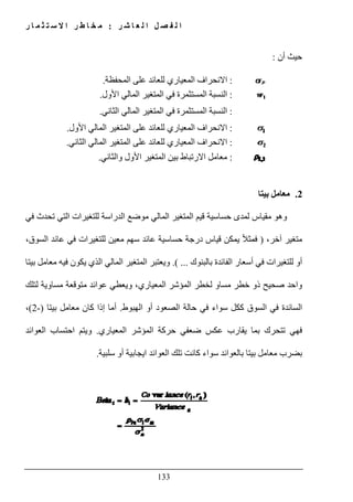 ‫ل‬ ‫ا‬ ‫ل‬ ‫ص‬ ‫ف‬ ‫ل‬ ‫ا‬‫ر‬ ‫ش‬ ‫ا‬ ‫ع‬:‫ر‬ ‫ا‬ ‫م‬ ‫ث‬ ‫ت‬ ‫س‬ ‫ال‬ ‫ا‬ ‫ر‬ ‫ط‬ ‫ا‬ ‫خ‬ ‫م‬
133
‫أن‬ ‫حيث‬:
:‫االنحراف‬‫المحفظة‬ ‫على‬ ‫للعائد‬ ‫المعياري‬.
:‫في‬ ‫المستثمرة‬ ‫النسبة‬‫األول‬ ‫المالي‬ ‫المتغير‬.
:‫في‬ ‫المستثمرة‬ ‫النسبة‬‫الثاني‬ ‫المالي‬ ‫المتغير‬.
:‫للعائد‬ ‫المعياري‬ ‫االنحراف‬‫األول‬ ‫المالي‬ ‫المتغير‬ ‫على‬.
:‫للعائد‬ ‫المعياري‬ ‫االنحراف‬‫الثاني‬ ‫المالي‬ ‫المتغير‬ ‫على‬.
:‫بين‬ ‫االرتباط‬ ‫معامل‬‫األ‬ ‫المتغير‬‫والثاني‬ ‫ول‬.
2.‫بيتا‬ ‫معامل‬
‫في‬ ‫تحدث‬ ‫التي‬ ‫للتغيرات‬ ‫الدراسة‬ ‫موضع‬ ‫المالي‬ ‫المتغير‬ ‫قيم‬ ‫حساسية‬ ‫لمدى‬ ‫مقياس‬ ‫وھو‬
،‫آخر‬ ‫متغير‬)،‫السوق‬ ‫عائد‬ ‫في‬ ‫للتغيرات‬ ‫معين‬ ‫سھم‬ ‫عائد‬ ‫حساسية‬ ‫درجة‬ ‫قياس‬ ‫يمكن‬ ً‫ال‬‫فمث‬
‫بالبنوك‬ ‫الفائدة‬ ‫أسعار‬ ‫في‬ ‫للتغيرات‬ ‫أو‬.( ...‫يك‬ ‫الذي‬ ‫المالي‬ ‫المتغير‬ ‫ويعتبر‬‫بيتا‬ ‫معامل‬ ‫فيه‬ ‫ون‬
‫لتلك‬ ‫مساوية‬ ‫متوقعة‬ ‫عوائد‬ ‫ويعطي‬ ،‫المعياري‬ ‫المؤشر‬ ‫لخطر‬ ‫مساو‬ ‫خطر‬ ‫ذو‬ ‫صحيح‬ ‫واحد‬
‫الھبوط‬ ‫أو‬ ‫الصعود‬ ‫حالة‬ ‫في‬ ‫سواء‬ ‫ككل‬ ‫السوق‬ ‫في‬ ‫السائدة‬.‫بيتا‬ ‫معامل‬ ‫كان‬ ‫إذا‬ ‫أما‬)-2(،
‫المعياري‬ ‫المؤشر‬ ‫حركة‬ ‫ضعفي‬ ‫عكس‬ ‫يقارب‬ ‫بما‬ ‫تتحرك‬ ‫فھي‬.‫العوائد‬ ‫احتساب‬ ‫ويتم‬
‫معامل‬ ‫بضرب‬‫سلبية‬ ‫أو‬ ‫ايجابية‬ ‫العوائد‬ ‫تلك‬ ‫كانت‬ ‫سواء‬ ‫بالعوائد‬ ‫بيتا‬.
 