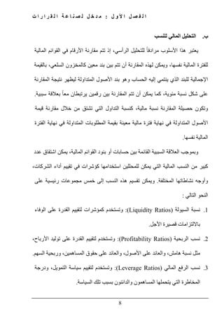 ‫ل‬ ‫و‬ ‫أل‬ ‫ا‬ ‫ل‬ ‫ص‬ ‫ف‬ ‫ل‬ ‫ا‬:‫ت‬ ‫ا‬ ‫ر‬ ‫ا‬ ‫ر‬ ‫ق‬ ‫ل‬ ‫ا‬ ‫ة‬ ‫ع‬ ‫ا‬ ‫ن‬ ‫ص‬ ‫ل‬ ‫ل‬ ‫خ‬ ‫د‬ ‫م‬
8
‫ب‬.‫التحليل‬‫للنسب‬ ‫المالي‬
‫يعتبر‬‫ھذا‬‫األسلوب‬ً‫ا‬‫مرادف‬‫للتحليل‬،‫الرأسي‬‫إذ‬‫تتم‬‫مقارن‬‫ا‬ ‫ة‬‫ألرقام‬‫في‬‫القوائم‬‫المالية‬
‫للفترة‬‫المالية‬،‫نفسھا‬‫ويمكن‬‫لھذه‬‫المقارنة‬‫أن‬‫تتم‬‫بند‬ ‫بين‬‫معين‬‫كالمخزون‬‫السلعي‬،‫بالقيمة‬
‫اإلجمالية‬‫للبند‬‫الذي‬‫ينتمي‬‫إليه‬‫الحساب‬‫وھو‬‫األصول‬ ‫بند‬‫المتداولة‬‫ليظھر‬‫نتيجة‬‫المقارنة‬
‫على‬‫شكل‬‫نسبة‬،‫مئوية‬‫كما‬‫يمكن‬‫أن‬‫المقارنة‬ ‫تتم‬‫بين‬‫رقمين‬‫يرتبطان‬‫بعالقة‬ ً‫ا‬‫مع‬‫سببية‬.
‫وتكون‬‫حصيلة‬‫المقارنة‬‫نسبة‬،‫مالية‬‫كنسبة‬‫التداول‬‫التي‬‫تشتق‬‫من‬‫مقارنة‬ ‫خالل‬‫قيمة‬
‫األصول‬‫المتداول‬‫ة‬‫في‬‫نھاية‬‫فترة‬‫مالية‬‫مع‬‫ينة‬‫بقيمة‬‫ال‬‫المتداولة‬ ‫مطلوبات‬‫في‬‫نھاية‬‫الفترة‬
‫المالية‬‫نفسھا‬.
‫وبموجب‬‫العالقة‬‫السببية‬‫القائمة‬‫بين‬‫حسابات‬‫أو‬‫بنود‬‫القوائم‬،‫المالية‬‫اشتقاق‬ ‫يمكن‬‫عدد‬
‫كبير‬‫من‬‫النسب‬‫المالية‬‫التي‬‫استخدامھا‬ ‫للمحللين‬ ‫يمكن‬‫كؤشرات‬‫تقييم‬ ‫في‬‫أداء‬،‫الشركات‬
‫نشاطاتھا‬ ‫وأوجه‬‫المختلفة‬.‫ويمكن‬‫تقسيم‬‫ھذه‬‫النسب‬‫إلى‬‫خمس‬‫مجموعات‬‫رئيسية‬‫على‬
‫النحو‬‫التالي‬:
1.‫نسبة‬‫السيولة‬(Liquidity Ratios):‫وتستخدم‬‫كمؤشرات‬‫القدرة‬ ‫لتقييم‬‫على‬‫الوفاء‬
‫با‬‫الل‬‫تزامات‬‫قصيرة‬‫األجل‬.
2.‫نسب‬‫الربحية‬(Profitability Ratios):‫لتقييم‬ ‫وتستخدم‬‫ال‬،‫األرباح‬ ‫توليد‬ ‫على‬ ‫قدرة‬
‫مثل‬‫نسبة‬‫ھامش‬،‫والعائد‬‫على‬،‫األصول‬‫والعائد‬‫على‬‫حقوق‬‫الم‬‫ساھمين‬،‫السھم‬ ‫وربحية‬.
3.‫نسب‬‫المالي‬ ‫الرفع‬(Leverage Ratios):‫وتستخدم‬‫لتقييم‬‫سياسة‬‫ودرجة‬ ،‫التمويل‬
‫المخاطرة‬‫التي‬‫يتحملھا‬‫والدائنون‬ ‫المساھمون‬‫بسبب‬‫السياسة‬ ‫تلك‬.
 