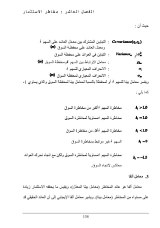 ‫ل‬ ‫ا‬ ‫ل‬ ‫ص‬ ‫ف‬ ‫ل‬ ‫ا‬‫ر‬ ‫ش‬ ‫ا‬ ‫ع‬:‫ر‬ ‫ا‬ ‫م‬ ‫ث‬ ‫ت‬ ‫س‬ ‫ال‬ ‫ا‬ ‫ر‬ ‫ط‬ ‫ا‬ ‫خ‬ ‫م‬
134
‫أن‬ ‫حيث‬:
:‫بين‬ ‫المشترك‬ ‫التبايـن‬‫السھم‬ ‫على‬ ‫العائـد‬ ‫معـدل‬
‫محفظـة‬ ‫على‬ ‫العائـد‬ ‫ومعدل‬‫السوق‬
‫أو‬:‫على‬ ‫العوائد‬ ‫في‬ ‫التباين‬‫السوق‬ ‫محفظة‬
:‫السھم‬ ‫بين‬ ‫االرتباط‬ ‫معامل‬‫السوق‬ ‫ومحفظة‬
:‫للسھم‬ ‫المعياري‬ ‫االنحراف‬
:‫لمحفظة‬ ‫المعياري‬ ‫االنحراف‬‫ا‬‫لسوق‬
‫للسھم‬ ‫بيتا‬ ‫معامل‬ ‫ويفسر‬‫والذي‬ ‫السوق‬ ‫لمحفظة‬ ‫بيتا‬ ‫لمعامل‬ ‫بالنسبة‬ ‫لمحفظة‬ ‫أو‬‫يساوي‬1،
‫يلي‬ ‫كما‬:
‫السھم‬ ‫مخاطرة‬‫السوق‬ ‫مخاطرة‬ ‫من‬ ‫أكبر‬
‫السھم‬ ‫مخاطرة‬‫السوق‬ ‫لمخاطرة‬ ‫مساوية‬
‫السھم‬ ‫مخاطرة‬‫السوق‬ ‫مخاطرة‬ ‫من‬ ‫أقل‬
‫السھم‬‫السوق‬ ‫بمخاطرة‬ ‫مرتبط‬ ‫غير‬
‫السھم‬ ‫مخاطرة‬‫العوائد‬ ‫تحرك‬ ‫اتجاه‬ ‫مع‬ ‫ولكن‬ ‫السوق‬ ‫لمخاطرة‬ ‫مساوية‬
‫معاكس‬‫السوق‬ ‫التجاه‬.
3.‫ألفا‬ ‫معامل‬
‫المخاطر‬ ‫عائد‬ ‫ھو‬ ‫ألفا‬ ‫معامل‬)‫ل‬ّ‫د‬‫المع‬ ‫بيتا‬ ‫معامل‬(‫زيادة‬ ‫االستثمار‬ ‫يحققه‬ ‫ما‬ ‫ويقيس‬ ،
‫المخاطر‬ ‫من‬ ‫مستواه‬ ‫على‬)‫بيتا‬ ‫معامل‬.(‫اإليجاب‬ ‫ألفا‬ ‫معامل‬ ‫ويشير‬‫قد‬ ‫الحقيقي‬ ‫العائد‬ ‫أن‬ ‫إلى‬ ‫ي‬
 