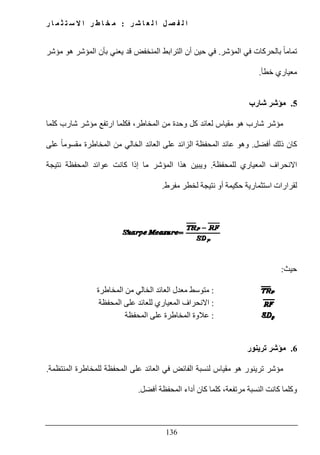 ‫ل‬ ‫ا‬ ‫ل‬ ‫ص‬ ‫ف‬ ‫ل‬ ‫ا‬‫ر‬ ‫ش‬ ‫ا‬ ‫ع‬:‫ر‬ ‫ا‬ ‫م‬ ‫ث‬ ‫ت‬ ‫س‬ ‫ال‬ ‫ا‬ ‫ر‬ ‫ط‬ ‫ا‬ ‫خ‬ ‫م‬
136
‫المؤشر‬ ‫في‬ ‫بالحركات‬ ً‫ا‬‫تمام‬.‫مؤشر‬ ‫ھو‬ ‫المؤشر‬ ‫بأن‬ ‫يعني‬ ‫قد‬ ‫المنخفض‬ ‫الترابط‬ ‫أن‬ ‫حين‬ ‫في‬
‫خطأ‬ ‫معياري‬.
5.‫شارب‬ ‫مؤشر‬
‫كلما‬ ‫شارب‬ ‫مؤشر‬ ‫ارتفع‬ ‫فكلما‬ ،‫المخاطر‬ ‫من‬ ‫وحدة‬ ‫كل‬ ‫لعائد‬ ‫مقياس‬ ‫ھو‬ ‫شارب‬ ‫مؤشر‬
‫ذل‬ ‫كان‬‫أفضل‬ ‫ك‬.‫على‬ ً‫ا‬‫مقسوم‬ ‫المخاطرة‬ ‫من‬ ‫الخالي‬ ‫العائد‬ ‫على‬ ‫الزائد‬ ‫المحفظة‬ ‫عائد‬ ‫وھو‬
‫للمحفظة‬ ‫المعياري‬ ‫االنحراف‬.‫نتيجة‬ ‫المحفظة‬ ‫عوائد‬ ‫كانت‬ ‫إذا‬ ‫ما‬ ‫المؤشر‬ ‫ھذا‬ ‫ويبين‬
‫مفرط‬ ‫لخطر‬ ‫نتيجة‬ ‫أو‬ ‫حكيمة‬ ‫استثمارية‬ ‫لقرارات‬.
‫حيث‬:
:‫معدل‬ ‫متوسط‬‫المخاطرة‬ ‫من‬ ‫الخالي‬ ‫العائد‬
:‫اال‬‫للعائد‬ ‫المعياري‬ ‫نحراف‬‫المحفظة‬ ‫على‬
:‫على‬ ‫المخاطرة‬ ‫عالوة‬‫المحفظة‬
6.‫ترينور‬ ‫مؤشر‬
‫العائد‬ ‫في‬ ‫الفائض‬ ‫لنسبة‬ ‫مقياس‬ ‫ھو‬ ‫ترينور‬ ‫مؤشر‬‫المنتظمة‬ ‫للمخاطرة‬ ‫المحفظة‬ ‫على‬.
‫ال‬ ‫كانت‬ ‫وكلما‬‫المحفظة‬ ‫أداء‬ ‫كان‬ ‫كلما‬ ،‫مرتفعة‬ ‫نسبة‬‫أفضل‬.
 