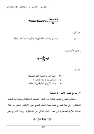 ‫ل‬ ‫ا‬ ‫ل‬ ‫ص‬ ‫ف‬ ‫ل‬ ‫ا‬‫ر‬ ‫ش‬ ‫ا‬ ‫ع‬:‫ر‬ ‫ا‬ ‫م‬ ‫ث‬ ‫ت‬ ‫س‬ ‫ال‬ ‫ا‬ ‫ر‬ ‫ط‬ ‫ا‬ ‫خ‬ ‫م‬
137
‫أن‬ ‫حيث‬:
:‫أي‬ ،‫للمحفظة‬ ‫بيتا‬ ‫معامل‬‫ا‬‫للمحفظة‬ ‫المنتظمة‬ ‫لمخاطرة‬
‫ويقاس‬‫كما‬‫يلي‬:
‫حيث‬:
:‫المالية‬ ‫الورقة‬ ‫نسبة‬‫المحفظة‬ ‫في‬
:‫للورقة‬ ‫بيتا‬ ‫معامل‬‫المالية‬
:‫األوراق‬ ‫عدد‬‫المحفظة‬ ‫في‬ ‫المالية‬
7.‫تسعير‬ ‫نموذج‬‫الرأسمالية‬ ‫األصول‬
‫كمقياس‬ ‫بيتا‬ ‫معامل‬ ‫باستخدام‬ ‫والمخاطرة‬ ‫العائد‬ ‫بين‬ ‫العالقة‬ ‫لتحديد‬ ‫النموذج‬ ‫ويستخدم‬
‫للمخاطرة‬.‫ھذا‬ ‫وفي‬‫خالل‬ ‫من‬ ‫الخطر‬ ‫االستثمار‬ ‫على‬ ‫المتوقع‬ ‫العائد‬ ‫معدل‬ ‫يتحدد‬ ‫النموذج‬
‫عالوة‬ ‫إضافة‬‫المخاطرة‬ ‫من‬ ‫الخالي‬ ‫العائد‬ ‫معدل‬ ‫الى‬ ‫المخاطرة‬.‫بعين‬ ‫النموذج‬ ‫ويأخذ‬
 