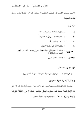 ‫ل‬ ‫ا‬ ‫ل‬ ‫ص‬ ‫ف‬ ‫ل‬ ‫ا‬‫ر‬ ‫ش‬ ‫ا‬ ‫ع‬:‫ر‬ ‫ا‬ ‫م‬ ‫ث‬ ‫ت‬ ‫س‬ ‫ال‬ ‫ا‬ ‫ر‬ ‫ط‬ ‫ا‬ ‫خ‬ ‫م‬
138
‫ا‬‫معامل‬ ‫بكمية‬ ‫والمتمثلة‬ ،‫السوق‬ ‫مخاطر‬ ‫أو‬ ‫المنتظمة‬ ‫المخاطر‬ ‫إلى‬ ‫األصل‬ ‫حساسية‬ ‫العتبار‬
‫الصناعة‬ ‫في‬ ‫بيتا‬.
‫أن‬ ‫حيث‬:
:‫على‬ ‫المتوقع‬ ‫العائد‬ ‫معدل‬‫السھم‬
:‫من‬ ‫الخالي‬ ‫العائد‬ ‫معدل‬‫المخاطرة‬
:‫للسھم‬ ‫بيتا‬ ‫معامل‬
:‫على‬ ‫العائد‬ ‫معدل‬‫السوق‬ ‫محفظة‬
:‫عالوة‬‫العائد‬ ‫معدل‬ ‫إليه‬ ‫مضاف‬ ‫المتوقع‬ ‫العائد‬ ‫معدل‬ ‫أي‬ ،‫المخاطرة‬
‫المخاطرة‬ ‫من‬ ‫الخالي‬
:‫مخاطرة‬ ‫عالوة‬‫السوق‬
‫المخاطر‬ ‫إدارة‬ ‫أدوات‬
‫وھي‬ ،‫المالية‬ ‫المخاطر‬ ‫إلدارة‬ ‫رئيسية‬ ‫استراتيجيات‬ ‫ثالثة‬ ‫تحديد‬ ‫يمكن‬:
1-‫مفتوح‬ ‫الموقف‬ ‫ترك‬ ‫إستراتيجية‬:
‫على‬ ‫الشركة‬ ‫تعتمد‬ ‫أن‬ ‫ويمكن‬ ،‫عليه‬ ‫ھو‬ ‫ما‬ ‫علي‬ ‫الخطر‬ ‫بمستوي‬ ‫االحتفاظ‬ ‫بذلك‬ ‫ويقصد‬
‫ي‬ ‫حينما‬ ‫اإلستراتيجية‬ ‫ھذه‬‫المتوقعة‬ ‫التكلفة‬ ‫يبرر‬ ‫ال‬ ‫بشكل‬ ‫منخفض‬ ‫الخطر‬ ‫مستوى‬ ‫كون‬
‫الخطر‬ ‫قبول‬ ‫سياسة‬ ‫اإلستراتيجية‬ ‫ھذه‬ ‫تحت‬ ‫وتندرج‬ ،‫إلدارته‬.
 