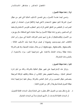 ‫ل‬ ‫ا‬ ‫ل‬ ‫ص‬ ‫ف‬ ‫ل‬ ‫ا‬‫ر‬ ‫ش‬ ‫ا‬ ‫ع‬:‫ر‬ ‫ا‬ ‫م‬ ‫ث‬ ‫ت‬ ‫س‬ ‫ال‬ ‫ا‬ ‫ر‬ ‫ط‬ ‫ا‬ ‫خ‬ ‫م‬
140
ً‫ال‬‫أو‬:‫األصول‬ ‫ھيكلة‬ ‫إعادة‬:
‫ھيكل‬ ‫من‬ ‫تغير‬ ‫التي‬ ‫المالية‬ ‫األساليب‬ ‫تتضمن‬ ‫وھي‬ ،‫األصول‬ ‫ھندسة‬ ‫أيضا‬ ‫وتسمى‬
‫أصول‬‫الشر‬‫كة‬‫قيمة‬ ‫األعلى‬ ‫االستخدام‬ ‫تحقيق‬ ‫ألجل‬)‫األكفأ‬(‫لتوفير‬ ‫أو‬ ،‫المنشأة‬ ‫لموارد‬
‫الزائد‬ ‫النقدي‬ ‫التدفق‬ ‫من‬ ‫للتخلص‬ ‫أو‬ ،‫الضرائب‬)‫االستثمارية‬ ‫للفرص‬ ‫المطلوب‬ ‫غير‬(‫بدفعه‬
‫المساھمين‬ ‫إلى‬.‫جزء‬ ‫بيع‬ ‫مثل‬ ،‫المختلفة‬ ‫البيع‬ ‫عمليات‬ ‫بواسطة‬ ‫األصول‬ ‫ھيكلة‬ ‫إعادة‬ ‫وتجري‬
‫األصول‬ ‫من‬(Sell-offs)‫المال‬ ‫رأس‬ ‫سوق‬ ‫إلي‬ ‫التابعة‬ ‫الشركات‬ ‫إحدى‬ ‫أسھم‬ ‫طرح‬ ‫أو‬
‫العام‬ ‫لالكتتاب‬out-Equity curve‫الثالثة‬ ‫األساليب‬ ‫بأحد‬ ‫تابعة‬ ‫شركة‬ ‫فصل‬ ‫أو‬:
Split-ups , Split-offs , Spin-offs‫التصفية‬ ‫عمليات‬ ‫خالل‬ ‫من‬ ‫أو‬ ،‫الشركة‬ ‫تقوم‬ ‫وقد‬ ،
‫إستراتيج‬ ‫علي‬ ‫باالعتماد‬ ‫النشاط‬ ‫وحدات‬ ‫ھيكلة‬ ‫بإعادة‬‫أو‬ ‫باالستحواذ‬ ‫سواء‬ ،‫النمو‬ ‫ية‬
‫المشتركة‬ ‫بالمشروعات‬.
ً‫ا‬‫ثاني‬:‫التمويل‬ ‫ھيكلة‬ ‫إعادة‬:
‫بال‬ ‫الملكية‬ ‫ھيكل‬ ‫تغيير‬ ‫على‬ ‫اإلستراتيجية‬ ‫ھذه‬ ‫وتركز‬‫شركة‬‫إدارة‬ ‫أجل‬ ‫من‬ ‫وذلك‬ ،
‫المالية‬ ‫المخاطر‬-‫المرتبطة‬ ‫الوكالة‬ ‫وتكاليف‬ ‫مشكلة‬ ‫أو‬ ،‫اإلفالس‬ ‫خطر‬ ‫لتخفيض‬ ‫وبخاصة‬
‫و‬ ‫الخصوم‬ ‫ھيكل‬ ‫بخصائص‬‫بال‬ ‫الخاص‬ ‫المال‬ ‫رأس‬‫شركة‬.‫إعادة‬ ‫إستراتيجية‬ ‫تنفيذ‬ ‫ويمكن‬
‫التالية‬ ‫الطرق‬ ‫من‬ ‫أكثر‬ ‫أو‬ ‫بطريقة‬ ‫للمنشأة‬ ‫التمويل‬ ‫ھيكلة‬:
1.‫المنشأة‬ ‫على‬ ‫خطورة‬ ‫األقل‬ ‫التمويل‬ ‫من‬ ‫جديد‬ ‫شكل‬ ‫طرح‬)‫مثل‬:،‫للتحويل‬ ‫القابلة‬ ‫السندات‬
‫السندات‬ ‫من‬ ً‫ال‬‫بد‬ ‫الممتازة‬ ‫األسھم‬ ‫أو‬ ،‫لالستدعاء‬ ‫القابلة‬ ‫السندات‬ ‫أو‬‫العادية‬.(
 