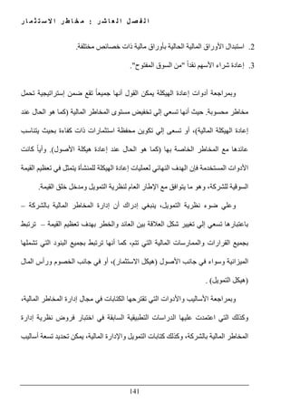 ‫ل‬ ‫ا‬ ‫ل‬ ‫ص‬ ‫ف‬ ‫ل‬ ‫ا‬‫ر‬ ‫ش‬ ‫ا‬ ‫ع‬:‫ر‬ ‫ا‬ ‫م‬ ‫ث‬ ‫ت‬ ‫س‬ ‫ال‬ ‫ا‬ ‫ر‬ ‫ط‬ ‫ا‬ ‫خ‬ ‫م‬
141
2.‫مختلفة‬ ‫خصائص‬ ‫ذات‬ ‫مالية‬ ‫بأوراق‬ ‫الحالية‬ ‫المالية‬ ‫األوراق‬ ‫استبدال‬.
3.ً‫ا‬‫نقد‬ ‫األسھم‬ ‫شراء‬ ‫إعادة‬"‫المفتوح‬ ‫السوق‬ ‫من‬."
‫تحمل‬ ‫إستراتيجية‬ ‫ضمن‬ ‫تقع‬ ً‫ا‬‫جميع‬ ‫أنھا‬ ‫القول‬ ‫يمكن‬ ‫الھيكلة‬ ‫إعادة‬ ‫أدوات‬ ‫وبمراجعة‬
‫محسوبة‬ ‫مخاطر‬.‫الما‬ ‫المخاطر‬ ‫مستوى‬ ‫تخفيض‬ ‫إلي‬ ‫تسعي‬ ‫أنھا‬ ‫حيث‬‫لية‬)‫عند‬ ‫الحال‬ ‫ھو‬ ‫كما‬
‫المالية‬ ‫الھيكلة‬ ‫إعادة‬(‫يتناسب‬ ‫بحيث‬ ‫كفاءة‬ ‫ذات‬ ‫استثمارات‬ ‫محفظة‬ ‫تكوين‬ ‫إلي‬ ‫تسعى‬ ‫أو‬ ،
‫بھا‬ ‫الخاصة‬ ‫المخاطر‬ ‫مع‬ ‫عائدھا‬)‫كما‬‫األصول‬ ‫ھيكلة‬ ‫إعادة‬ ‫عند‬ ‫الحال‬ ‫ھو‬.(‫كانت‬ ً‫ا‬‫وأي‬
‫في‬ ‫يتمثل‬ ‫للمنشأة‬ ‫الھيكلة‬ ‫إعادة‬ ‫لعمليات‬ ‫النھائي‬ ‫الھدف‬ ‫فإن‬ ‫المستخدمة‬ ‫األدوات‬‫القيمة‬ ‫تعظيم‬
‫لل‬ ‫السوقية‬‫شركة‬‫القيمة‬ ‫خلق‬ ‫ومدخل‬ ‫التمويل‬ ‫لنظرية‬ ‫العام‬ ‫اإلطار‬ ‫مع‬ ‫يتوافق‬ ‫ما‬ ‫وھو‬ ،.
‫بال‬ ‫المالية‬ ‫المخاطر‬ ‫إدارة‬ ‫أن‬ ‫إدراك‬ ‫ينبغي‬ ،‫التمويل‬ ‫نظرية‬ ‫ضوء‬ ‫وعلي‬‫شركة‬–
‫القيمة‬ ‫تعظيم‬ ‫بھدف‬ ‫والخطر‬ ‫العائد‬ ‫بين‬ ‫العالقة‬ ‫شكل‬ ‫تغيير‬ ‫إلي‬ ‫تسعي‬ ‫باعتبارھا‬–‫ترتبط‬
‫القرا‬ ‫بجميع‬‫تتم‬ ‫التي‬ ‫المالية‬ ‫والممارسات‬ ‫رات‬،‫تشملھا‬ ‫التي‬ ‫البنود‬ ‫بجميع‬ ‫ترتبط‬ ‫أنھا‬ ‫كما‬
‫األصول‬ ‫جانب‬ ‫في‬ ‫وسواء‬ ‫الميزانية‬)‫االستثمار‬ ‫ھيكل‬(،‫المال‬ ‫ورأس‬ ‫الخصوم‬ ‫جانب‬ ‫في‬ ‫أو‬
)‫التمويل‬ ‫ھيكل‬. (
،‫المالية‬ ‫المخاطر‬ ‫إدارة‬ ‫مجال‬ ‫في‬ ‫الكتابات‬ ‫تقترحھا‬ ‫التي‬ ‫واألدوات‬ ‫األساليب‬ ‫وبمراجعة‬
‫ال‬ ‫وكذلك‬‫إدارة‬ ‫نظرية‬ ‫فروض‬ ‫اختبار‬ ‫في‬ ‫السابقة‬ ‫التطبيقية‬ ‫الدراسات‬ ‫عليھا‬ ‫اعتمدت‬ ‫تي‬
‫بال‬ ‫المالية‬ ‫المخاطر‬‫شركة‬‫أساليب‬ ‫تسعة‬ ‫تحديد‬ ‫يمكن‬ ،‫المالية‬ ‫واإلدارة‬ ‫التمويل‬ ‫كتابات‬ ‫وكذلك‬ ،
 