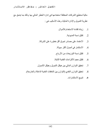 ‫ل‬ ‫ا‬ ‫ل‬ ‫ص‬ ‫ف‬ ‫ل‬ ‫ا‬‫ر‬ ‫ش‬ ‫ا‬ ‫ع‬:‫ر‬ ‫ا‬ ‫م‬ ‫ث‬ ‫ت‬ ‫س‬ ‫ال‬ ‫ا‬ ‫ر‬ ‫ط‬ ‫ا‬ ‫خ‬ ‫م‬
142
‫ال‬ ‫تستطيع‬ ‫مالية‬‫شركات‬‫مع‬ ‫يتسق‬ ‫بما‬ ‫وذلك‬ ‫بھا‬ ‫المالي‬ ‫الخطر‬ ‫إدارة‬ ‫في‬ ‫استخدامھا‬ ‫المختلفة‬
‫وا‬ ‫التمويل‬ ‫نظرية‬‫ھي‬ ‫األساليب‬ ‫وھذه‬ ،‫المالية‬ ‫إلدارة‬:
1.‫لألموال‬ ‫االستخدام‬ ‫كفاءة‬ ‫زيادة‬.
2.‫المديونية‬ ‫نسبة‬ ‫تقليل‬.
3.‫الشركة‬ ‫على‬ ‫خطورة‬ ‫أقل‬ ‫تمويل‬ ‫مصادر‬ ‫على‬ ‫االعتماد‬.
4.‫سيولة‬ ‫أكثر‬ ‫أصول‬ ‫في‬ ‫االستثمار‬.
5.‫األرباح‬ ‫من‬ ‫التوزيعات‬ ‫نسبة‬ ‫تقليل‬.
6.‫الثابتة‬ ‫النقدية‬ ‫االلتزامات‬ ‫حجم‬ ‫تقليل‬.
7.‫ال‬ ‫التوازن‬ ‫تحقيق‬‫األصول‬ ‫وھيكل‬ ‫التمويل‬ ‫ھيكل‬ ‫بين‬ ‫مالي‬.
8.‫النقدي‬ ‫التوازن‬ ‫تحقيق‬)‫والخارجة‬ ‫الداخلة‬ ‫النقدية‬ ‫التدفقات‬ ‫بين‬ ‫التوازن‬.(
9.‫االستثمارات‬ ‫تنويع‬.
 