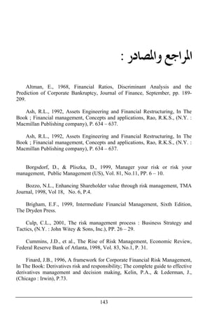 143
‫ﺍﳌ‬‫ﻭﺍﳌﺼﺎﺩﺭ‬ ‫ﺮﺍﺟﻊ‬:
Altman, E., 1968, Financial Ratios, Discriminant Analysis and the
Prediction of Corporate Bankruptcy, Journal of Finance, September, pp. 189-
209.
Ash, R.L., 1992, Assets Engineering and Financial Restructuring, In The
Book ; Financial management, Concepts and applications, Rao, R.K.S., (N.Y. :
Macmillan Publishing company), P. 634 – 637.
Ash, R.L., 1992, Assets Engineering and Financial Restructuring, In The
Book ; Financial management, Concepts and applications, Rao, R.K.S., (N.Y. :
Macmillan Publishing company), P. 634 – 637.
Borgsdorf, D., & Pliszka, D., 1999, Manager your risk or risk your
management, Public Management (US), Vol. 81, No.11, PP. 6 – 10.
Bozzo, N.L., Enhancing Shareholder value through risk management, TMA
Journal, 1998, Vol 18, No. 6, P.4.
Brigham, E.F., 1999, Intermediate Financial Management, Sixth Edition,
The Dryden Press.
Culp, C.L., 2001, The risk management process : Business Strategy and
Tactics, (N.Y. : John Witey & Sons, Inc.), PP. 26 – 29.
Cummins, J.D., et al., The Rise of Risk Management, Economic Review,
Federal Reserve Bank of Atlanta, 1998, Vol. 83, No.1, P. 31.
Finard, J.B., 1996, A framework for Corporate Financial Risk Management,
In The Book: Derivatives risk and responsibility; The complete guide to effective
derivatives management and decision making, Kelin, P.A., & Lederman, J.,
(Chicago : Irwin), P.73.
 