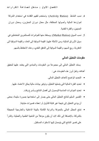 ‫ل‬ ‫و‬ ‫أل‬ ‫ا‬ ‫ل‬ ‫ص‬ ‫ف‬ ‫ل‬ ‫ا‬:‫ت‬ ‫ا‬ ‫ر‬ ‫ا‬ ‫ر‬ ‫ق‬ ‫ل‬ ‫ا‬ ‫ة‬ ‫ع‬ ‫ا‬ ‫ن‬ ‫ص‬ ‫ل‬ ‫ل‬ ‫خ‬ ‫د‬ ‫م‬
9
4.‫نسب‬‫النشاط‬(Activity Ratios):‫وتستخدم‬‫لتقييم‬‫الكفاءة‬‫في‬‫استخدام‬‫الش‬‫ركة‬
‫لمواردھا‬‫المالية‬‫وأصولھا‬،‫المختلفة‬‫مثل‬‫معدل‬‫دوران‬،‫المخزون‬‫و‬‫معدل‬‫دوران‬
،‫المدينين‬‫و‬‫النقدية‬ ‫الفترة‬.
5.‫نسب‬‫السوق‬(Market Ratios):‫ويستفاد‬‫منھا‬‫كمؤشرات‬‫للمستثمرين‬‫المتعاملين‬‫في‬
‫سوق‬‫األوراق‬،‫المالية‬‫ومن‬‫األمثلة‬‫عليھا‬:‫السوقي‬ ‫والقيمة‬ ،‫العائد‬ ‫إلى‬ ‫السوقية‬ ‫القيمة‬‫إلى‬ ‫ة‬
‫بالسھم‬ ‫االحتفاظ‬ ‫وعائد‬ ،‫النقدي‬ ‫التدفق‬ ‫إلى‬ ‫السوقية‬ ‫والقيمة‬ ،‫السھم‬ ‫ريع‬ ،‫الدفترية‬.
‫المالي‬ ‫التحليل‬ ‫مقومات‬
‫لتحقيق‬ ‫عليھا‬ ‫يعتمد‬ ‫التي‬ ‫والمبادئ‬ ‫المقومات‬ ‫من‬ ‫مجموعة‬ ‫إلى‬ ‫المالي‬ ‫التحليل‬ ‫يستند‬
‫ھي‬ ‫المقومات‬ ‫ھذه‬ ‫أبرز‬ ‫ولعل‬ ،‫أھدافه‬:
‫الواضح‬ ‫التحديد‬‫المال‬ ‫التحليل‬ ‫ألھداف‬‫ي‬.
‫االعتماد‬ ‫يمكن‬ ‫مالية‬ ‫بيانات‬ ‫وتوفير‬ ،‫التحليل‬ ‫يشملھا‬ ‫التي‬ ‫المالية‬ ‫الفترة‬ ‫تحديد‬‫عليھا‬.
‫وقت‬ ‫وبأسرع‬ ‫النتائج‬ ‫أفضل‬ ‫إلى‬ ‫للوصول‬ ‫المناسبة‬ ‫المؤشرات‬ ‫تحديد‬.
‫السليم‬ ‫التفسير‬‫يصار‬ ‫حتى‬ ‫المالي‬ ‫التحليل‬ ‫لنتائج‬‫بمعنى‬ ،‫سليمة‬ ‫بصورة‬ ‫استخدامھا‬ ‫إلى‬
‫يؤدي‬ ‫أن‬‫التحليل‬‫غير‬ ‫نتيجة‬ ‫إلى‬‫متباينة‬ ‫تفسيرات‬ ‫إعطاء‬ ‫أو‬ ‫للتأويل‬ ‫قابلة‬.
‫المحيطة‬ ‫والخارجية‬ ‫الداخلية‬ ‫بالبيئة‬ ‫الكاملة‬ ‫والدراية‬ ‫بالمعرفة‬ ‫المالي‬ ‫المحلل‬ ‫تمتع‬
‫با‬ ،‫بالشركة‬‫إل‬‫وال‬ ‫العلمية‬ ‫الناحية‬ ‫من‬ ً‫ال‬‫مؤھ‬ ‫يكون‬ ‫أن‬ ‫البد‬ ‫ذلك‬ ‫إلى‬ ‫ضافة‬‫وقادر‬ ،‫عملية‬ً‫ا‬
‫المستقبل‬ ‫الستقراء‬ ‫إليھا‬ ‫يتوصل‬ ‫التي‬ ‫النتائج‬ ‫تفسير‬ ‫على‬.
 