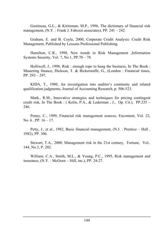 144
Gastineau, G.L., & Kiritzman, M.P., 1996, The dictionary of financial risk
management, (N.Y. : Frank J. Fabozzi associates), PP. 241 – 242.
Graham, E. and B. Coyle, 2000, Corporate Credit Analysis: Credit Risk
Management, Published by Lessons Professional Publishing.
Hamilton, C.R., 1998, New trends in Risk Management ,Information
Systems Security, Vol. 7, No.1, PP.70 – 78.
Holliwell, J., 1998, Risk : enough rope to hang the business, In The Book :
Mastering finance, Dickson, T. & Bickerstaffe, G., (London : Financial times,
PP. 293 – 297.
KIDA, T., 1980, An investigation into auditor’s continuity and related
qualification judgments, Journal of Accounting Research, p. 506-523.
Mark., R.M., Innovative strategies and techniques for pricing contingent
credit risk, In The Book : ( Kelin, P.A., & Lederman , J., Op. Cit.), PP.235 –
246.
Penny, C., 1999, Financial risk management sources, Encontent, Vol. 22,
No. 6 , PP. 16 – 17.
Petty, J., et al., 1982, Basic financial management, (N.J. : Prentice – Hall ,
1982), PP. 306.
Stewart, T.A., 2000, Management risk in the 21st century, Fortune, Vol..
144, No.3, P. 202.
William, C.A., Smith, M.L., & Young, P.C., 1995, Risk management and
insurance, (N.Y. : McGraw – Hill, inc.), PP. 24-27.
 