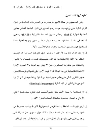 ‫ل‬ ‫و‬ ‫أل‬ ‫ا‬ ‫ل‬ ‫ص‬ ‫ف‬ ‫ل‬ ‫ا‬:‫ت‬ ‫ا‬ ‫ر‬ ‫ا‬ ‫ر‬ ‫ق‬ ‫ل‬ ‫ا‬ ‫ة‬ ‫ع‬ ‫ا‬ ‫ن‬ ‫ص‬ ‫ل‬ ‫ل‬ ‫خ‬ ‫د‬ ‫م‬
10
‫المساھمين‬ ‫ثروة‬ ‫تعظيم‬
‫تحليل‬ ‫من‬ ‫المستفيدة‬ ‫المجموعات‬ ‫من‬ ‫مجموعة‬ ‫أھم‬ ‫األسھم‬ ‫حملة‬ ‫من‬ ‫المساھمون‬ ‫يعتبر‬
‫معايير‬ ‫كمجلس‬ ‫المتقدمة‬ ‫الدول‬ ‫في‬ ‫المعايير‬ ‫وضع‬ ‫ھيئات‬ ‫توجھات‬ ‫أن‬ ‫حتى‬ ،‫المالية‬ ‫القوائم‬
‫الدولية‬ ‫المحاسبة‬(IASB)‫األمريكية‬ ‫المحاسبة‬ ‫معايير‬ ‫ومجلس‬ ،(FASB)‫يضعون‬ ،
‫المس‬‫اھم‬‫معين‬ ‫محاسبي‬ ‫معيار‬ ‫وضع‬ ‫عند‬ ‫اھتماماتھم‬ ‫مقدمة‬ ‫في‬.‫خدمة‬ ‫أھمية‬ ‫وترجع‬
‫اآلتية‬ ‫لألسباب‬ ‫المالية‬ ‫والقوائم‬ ‫المحاسبية‬ ‫للمعايير‬ ‫كھدف‬ ‫المساھمين‬:
1.‫اإلدارة‬ ‫بمعرفة‬ ‫تعد‬ ‫القوائم‬ ‫ھذه‬ ‫إن‬،‫انفصال‬ ‫ھو‬ ‫المساھمة‬ ‫الشركات‬ ‫عمل‬ ‫وجوھر‬
‫المدير‬ ‫وتخصصات‬ ‫خبرات‬ ‫من‬ ‫لالستفادة‬ ‫اإلدارة‬ ‫عن‬ ‫الملكية‬،‫ناحية‬ ‫من‬ ،‫المھنيين‬ ‫ين‬
‫إلدارة‬ ‫المعرفة‬ ‫وال‬ ‫الوقت‬ ‫لھم‬ ‫يتوفر‬ ‫ال‬ ‫ممن‬ ‫المستثمرين‬ ‫مدخرات‬ ‫من‬ ‫واالستفادة‬
‫االقتصادية‬ ‫األنشطة‬.‫لتحسين‬ ‫فرصة‬ ‫أي‬ ‫نفسھا‬ ‫على‬ ‫اإلدارة‬ ‫تفوت‬ ‫ال‬ ‫قد‬ ،‫الحالة‬ ‫ھذه‬ ‫في‬
‫أدائھا‬ ‫عن‬ ‫جيدة‬ ‫صورة‬ ‫يعكس‬ ‫حتى‬ ‫المالي‬ ‫التقرير‬ ‫صورة‬.‫اإلدارة‬ ‫لدي‬ ‫فإن‬ ‫عليه‬ ً‫ا‬‫وبناء‬
‫أ‬‫المالية‬ ‫القيم‬ ‫في‬ ‫للتأثير‬ ‫دافع‬ ‫من‬ ‫كثر‬(Earning Management).
2.‫ناتج‬ ‫يتحملون‬ ‫حيث‬ ،‫الباقي‬ ‫الحق‬ ‫أصحاب‬ ‫عليھم‬ ‫يطلق‬ ‫األسھم‬ ‫حملة‬ ‫من‬ ‫المساھمين‬ ‫إن‬
‫األخرى‬ ‫الحقوق‬ ‫أصحاب‬ ‫مستحقات‬ ‫سداد‬ ‫بعد‬ ‫الخسائر‬ ‫أو‬ ‫األرباح‬.
3.‫وتح‬ ،‫للشركة‬ ‫االستمرارية‬ ‫فرض‬ ‫بمالءمة‬ ‫المتعلقة‬ ‫اإلرشادات‬ ‫توفير‬‫من‬ ‫مجموعة‬ ‫ديد‬
‫التي‬ ‫الشركة‬ ‫عمل‬ ‫استمرار‬ ‫حول‬ ‫الشك‬ ‫حاالت‬ ‫اكتشاف‬ ‫على‬ ‫تساعد‬ ‫التي‬ ‫المؤشرات‬
‫تكون‬ ‫أن‬ ‫يمكن‬"‫خطر‬ ‫في‬) "‫الھيكلة‬ ‫إعادة‬ ‫إلى‬ ‫الحاجة‬ ‫أشد‬ ‫في‬ ‫أو‬ ‫المالي‬ ‫الفشل‬ ‫خطر‬.(
 