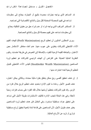 ‫ل‬ ‫و‬ ‫أل‬ ‫ا‬ ‫ل‬ ‫ص‬ ‫ف‬ ‫ل‬ ‫ا‬:‫ت‬ ‫ا‬ ‫ر‬ ‫ا‬ ‫ر‬ ‫ق‬ ‫ل‬ ‫ا‬ ‫ة‬ ‫ع‬ ‫ا‬ ‫ن‬ ‫ص‬ ‫ل‬ ‫ل‬ ‫خ‬ ‫د‬ ‫م‬
11
4.‫معلومات‬ ‫إلى‬ ‫يحتاج‬ ،‫الحيازة‬ ‫أو‬ ‫بالبيع‬ ‫محدودة‬ ‫خيارات‬ ‫يواجه‬ ‫الذي‬ ‫المساھم‬
‫في‬ ‫تساعده‬‫ا‬ ‫المحصلة‬ ‫تقييم‬‫تصاحبه‬ ‫التي‬ ‫االقتصادية‬ ‫والنتائج‬ ‫بديل‬ ‫لكل‬ ‫لمحتملة‬.
5.‫يحتاج‬ ،‫الملكية‬ ‫حقوق‬ ‫من‬ ‫حق‬ ‫شراء‬ ‫عدم‬ ‫أو‬ ‫شراء‬ ‫يواجه‬ ‫الذي‬ ‫المرتقب‬ ‫المستثمر‬
‫والنتائج‬ ‫بديل‬ ‫كل‬ ‫محصلة‬ ‫تقييم‬ ‫على‬ ‫تساعده‬ ‫معلومات‬ ‫إلى‬‫المصاحبة‬.
‫الربح‬ ‫تعظيم‬ ‫أن‬ ‫الماليون‬ ‫المحللون‬ ‫ويرى‬(Profit Maximization)‫لتقييم‬ ‫كھدف‬
‫منھا‬ ‫عيوب‬ ‫على‬ ‫ينطوي‬ ‫للشركات‬ ‫التشغيلي‬ ‫األداء‬:‫بعين‬ ‫االستثمار‬ ‫مخاطر‬ ‫أخذه‬ ‫عدم‬
‫احتسابه‬ ‫طريقة‬ ‫في‬ ‫الغموض‬ ‫إلى‬ ‫باإلضافة‬ ،‫للنقود‬ ‫الزمنية‬ ‫للقيمة‬ ‫ولتجاھله‬ ،‫االعتبار‬.‫وتقوم‬
‫افتراض‬ ‫على‬ ‫الحديثة‬ ‫المالية‬ ‫النظرية‬‫أ‬‫ثروة‬ ‫تعظيم‬ ‫ھو‬ ‫للشركات‬ ‫الرئيسي‬ ‫الھدف‬ ‫ن‬
‫المساھمين‬(Stockholder Wealth Maximization)‫كبديل‬ ‫التشغيلي‬ ‫األداء‬ ‫لقياس‬
‫منھا‬ ‫اعتبارات‬ ‫لعدة‬ ‫الربحية‬ ‫لتعظيم‬:
1.‫اعتباره‬ ‫يمكن‬ ‫وبالتالي‬ ،‫محددة‬ ‫مالية‬ ‫بفترة‬ ‫يتعلق‬ ‫ممكن‬ ‫ربح‬ ‫أقصى‬ ‫تحقيق‬ ‫ھدف‬ ‫إن‬
‫األجل‬ ‫قصير‬ ‫ھدف‬.‫من‬ ‫فترة‬ ‫خالل‬ ‫الربح‬ ‫تعظيم‬ ‫ھدف‬ ‫بتحديد‬ ‫اإلدارة‬ ‫تقوم‬ ‫ما‬ ‫وعادة‬
‫الزمن‬.‫الش‬ ‫تقوم‬ ‫وقد‬‫زمنية‬ ‫فترات‬ ‫حساب‬ ‫على‬ ‫الفترة‬ ‫تلك‬ ‫خالل‬ ‫أرباحھا‬ ‫بتعظيم‬ ‫ركات‬
‫تساعد‬ ‫التي‬ ‫األجل‬ ‫طويلة‬ ‫االستثمارات‬ ‫تكاليف‬ ‫اإلدارة‬ ‫تتجنب‬ ‫الحالة‬ ‫ھذه‬ ‫وفي‬ ،‫الحقة‬
‫مستمرة‬ ‫مستقبلية‬ ‫عوائد‬ ‫تحقيق‬ ‫على‬.‫المساھمين‬ ‫ثروة‬ ‫تعظيم‬ ‫ھدف‬ ‫فإن‬ ‫المقابل‬ ‫وفي‬
‫ت‬ ‫قناعة‬ ‫على‬ ‫المساھمين‬ ‫ألن‬ ،‫األجل‬ ‫طويل‬ ‫ھدف‬ ‫يعتبر‬‫مستقبلية‬ ‫أرباح‬ ‫تحقيق‬ ‫بأھمية‬ ‫امة‬
‫الحالية‬ ‫األرباح‬ ‫عن‬ ‫تزيد‬ ‫أو‬ ‫توازي‬.
 