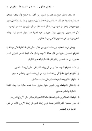 ‫ل‬ ‫و‬ ‫أل‬ ‫ا‬ ‫ل‬ ‫ص‬ ‫ف‬ ‫ل‬ ‫ا‬:‫ت‬ ‫ا‬ ‫ر‬ ‫ا‬ ‫ر‬ ‫ق‬ ‫ل‬ ‫ا‬ ‫ة‬ ‫ع‬ ‫ا‬ ‫ن‬ ‫ص‬ ‫ل‬ ‫ل‬ ‫خ‬ ‫د‬ ‫م‬
13
‫المنتج‬ ‫مع‬ ‫يتوافق‬ ‫الربح‬ ‫تعظيم‬ ‫ھدف‬ ‫إن‬)‫ب‬(‫المنتج‬ ‫من‬ ‫أكثر‬)‫أ‬(‫يتجاھل‬ ‫ولكنه‬ ،
‫االستثمار‬ ‫ذلك‬ ‫عن‬ ‫الناتجة‬ ‫المخاطرة‬.‫تشير‬ ‫التي‬ ‫بالبساطة‬ ‫ليست‬ ‫المنتجين‬ ‫بين‬ ‫المفاضلة‬ ‫إن‬
‫ت‬ ‫أن‬ ‫يجب‬ ‫المفاضلة‬ ‫أن‬ ‫ندرك‬ ‫أن‬ ‫المھم‬ ‫من‬ ‫ولكن‬ ،‫األرقام‬ ‫إليھا‬‫والعوائد‬ ‫المخاطرة‬ ‫بين‬ ‫كون‬،
‫ألن‬‫المساھمون‬‫سيطالبون‬‫المنتج‬ ‫اختيار‬ ‫عند‬ ‫الكفاية‬ ‫فيه‬ ‫بما‬ ‫كبيرة‬ ‫بعوائد‬)‫ب‬(‫وذلك‬ ،
‫المخاطرة‬ ‫من‬ ‫األعلى‬ ‫المستوى‬ ‫عن‬ ً‫ا‬‫نسبي‬ ‫للتعويض‬.
‫تعظيم‬ ‫خالل‬ ‫من‬ ‫المساھمين‬ ‫ثروة‬ ‫تعظيم‬ ‫ترجمة‬ ‫ويمكن‬‫النقدية‬ ‫لألرباح‬ ‫الحالية‬ ‫القيمة‬
‫من‬ ‫عليھا‬ ‫الحصول‬ ‫المتوقع‬‫للسھم‬ ‫السوقي‬ ‫السعر‬ ‫القيمة‬ ‫ھذه‬ ‫وتمثل‬ ،‫األسھم‬ ‫حملة‬ ‫قبل‬
ً‫ا‬‫مضروب‬‫األسھم‬ ‫عدد‬ ‫في‬.‫التالية‬ ‫بالعناصر‬ ‫الحالية‬ ‫القيمة‬ ‫وتتأثر‬:
1.،‫للسھم‬ ‫المتوقع‬ ‫العائد‬‫حيث‬‫زيادة‬ ‫إلى‬ ‫يؤدي‬‫تلقائية‬‫في‬‫المساھمين‬ ‫ثروة‬ ‫تعظيم‬.
2.‫والع‬ ،‫المساھمين‬ ‫ثروة‬ ‫من‬ ‫تزيد‬ ‫النسبة‬ ‫زيادة‬ ‫أن‬ ‫إذ‬ ،‫الموزعة‬ ‫األرباح‬‫صحيح‬ ‫كس‬.
3.‫استثماره‬ ‫عائدات‬ ‫على‬ ‫المساھم‬ ‫فيه‬ ‫يحصل‬ ‫الذي‬ ‫التوقيت‬.
4.‫عن‬ ‫التعبير‬ ‫ويتم‬ ،‫المتوقعة‬ ‫المخاطر‬‫ھا‬‫القيمة‬ ‫إيجاد‬ ‫عند‬ ‫عالية‬ ‫خصم‬ ‫نسبة‬ ‫باختيار‬
‫صحيح‬ ‫والعكس‬ ،‫الحالية‬.
5.‫بشأن‬ ‫المستثمرين‬ ‫توقعات‬‫ال‬‫مستقبل‬،‫الموزعة‬ ‫األرباح‬ ‫على‬ ‫مباشر‬ ‫أثر‬ ‫من‬ ‫لذلك‬ ‫لما‬.
6.‫للد‬ ‫الشركة‬ ‫استعمال‬ ‫مدى‬‫نفس‬ ‫في‬ ‫لكنھا‬ ،‫األرباح‬ ‫زيادة‬ ‫إلى‬ ‫الدين‬ ‫زيادة‬ ‫تؤدي‬ ‫حيث‬ ‫ين‬
‫المخاطر‬ ‫تزيد‬ ‫الوقت‬.
 