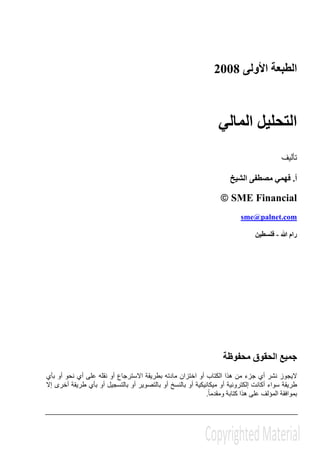‫األولى‬ ‫الطبعة‬2008
‫المالي‬ ‫التحليل‬
‫تأليف‬
‫أ‬.‫الشيخ‬ ‫مصطفى‬ ‫فھمي‬
© SME Financial
sme@palnet.com
‫ﷲ‬ ‫رام‬-‫فلسطين‬
‫محفوظة‬ ‫الحقوق‬ ‫جميع‬
‫اختزا‬ ‫أو‬ ‫الكتاب‬ ‫ھذا‬ ‫من‬ ‫جزء‬ ‫أي‬ ‫نشر‬ ‫اليجوز‬‫بأي‬ ‫أو‬ ‫نحو‬ ‫أي‬ ‫على‬ ‫نقله‬ ‫أو‬ ‫االسترجاع‬ ‫بطريقة‬ ‫مادته‬ ‫ن‬
‫إال‬ ‫أخرى‬ ‫طريقة‬ ‫بأي‬ ‫أو‬ ‫بالتسجيل‬ ‫أو‬ ‫بالتصوير‬ ‫أو‬ ‫بالنسخ‬ ‫أو‬ ‫ميكانيكية‬ ‫أو‬ ‫إلكترونية‬ ‫أكانت‬ ‫سواء‬ ‫طريقة‬
ً‫ا‬‫ومقدم‬ ‫كتابة‬ ‫ھذا‬ ‫على‬ ‫المؤلف‬ ‫بموافقة‬.
 