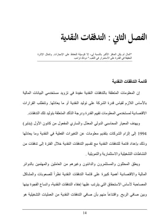 14
‫ﺍﻟﺜﺎﱐ‬ ‫ﺍﻟﻔﺼﻞ‬:‫ﺍﻟﻨﻘﺪﻳﺔ‬ ‫ﺍﻟﺘﺪﻓﻘﺎﺕ‬
"‫اإلنجازات‬ ‫على‬ ‫للحفاظ‬ ‫كوسيلة‬ ‫إال‬ ،‫لي‬ ‫بالنسبة‬ ‫األكبر‬ ‫الحافز‬ ‫يكن‬ ‫لم‬ ‫المال‬.‫وتتمثل‬‫اإلثارة‬
‫الحقيقة‬‫على‬ ‫القدرة‬ ‫في‬‫اللعب‬ ‫في‬ ‫االستمرار‬".‫ترامب‬ ‫دونالد‬
‫النقدية‬ ‫التدفقات‬ ‫قائمة‬
‫المالية‬ ‫البيانات‬ ‫مستخدمي‬ ‫تزويد‬ ‫في‬ ‫مفيدة‬ ‫النقدية‬ ‫بالتدفقات‬ ‫المتعلقة‬ ‫المعلومات‬ ‫إن‬
‫قدرة‬ ‫لقياس‬ ‫الالزم‬ ‫باألساس‬‫الشركة‬‫توليد‬ ‫على‬‫ال‬‫يعادلھا‬ ‫ما‬ ‫أو‬ ‫نقدية‬.‫القرارات‬ ‫وتتطلب‬
‫تقييم‬ ‫المعلومات‬ ‫لمستخدمي‬ ‫االقتصادية‬‫ال‬‫بتولي‬ ‫المتعلقة‬ ‫التأكد‬ ‫ودرجة‬ ‫قدرة‬‫التدفقات‬ ‫تلك‬ ‫د‬.
ّ‫د‬‫المع‬ ‫الدولي‬ ‫المحاسبي‬ ‫المعيار‬ ‫ويھدف‬‫األول‬ ‫كانون‬ ‫من‬ ‫المفعول‬ ‫والساري‬ ‫ل‬)‫يناير‬(
1994‫ال‬ ‫إلزام‬ ‫إلى‬‫شركات‬‫يعادلھا‬ ‫وما‬ ‫النقدية‬ ‫في‬ ‫الفعلية‬ ‫التغيرات‬ ‫عن‬ ‫معلومات‬ ‫بتقديم‬
‫تدفق‬ ‫إلى‬ ‫الفترة‬ ‫خالل‬ ‫النقدية‬ ‫التدفقات‬ ‫تقسيم‬ ‫مع‬ ‫النقدية‬ ‫للتدفقات‬ ‫قائمة‬ ‫بإعداد‬ ‫وذلك‬‫من‬ ‫ات‬
‫والتمويلية‬ ‫واالستثمارية‬ ‫التشغيلية‬ ‫النشاطات‬.
‫بالدوائر‬ ‫والمھتمين‬ ‫العاملين‬ ‫من‬ ‫وغيرھم‬ ‫والدائنون‬ ‫والمستثمرون‬ ‫المحللون‬ ‫ويعلق‬
‫والمشاكل‬ ‫للصعوبات‬ ً‫ا‬‫نظر‬ ‫النقدية‬ ‫التدفقات‬ ‫قائمة‬ ‫على‬ ‫كبيرة‬ ‫أھمية‬ ‫واالقتصادية‬ ‫المالية‬
‫إخفاء‬ ‫عليھا‬ ‫يترتب‬ ‫التي‬ ‫االستحقاق‬ ‫ألساس‬ ‫المصاحبة‬‫بينھا‬ ‫الفجوة‬ ‫واتساع‬ ،‫النقدية‬ ‫التدفقات‬
‫الربح‬ ‫صافي‬ ‫وبين‬.ً‫ا‬‫واقتناع‬‫ھو‬ ‫التشغيلية‬ ‫العمليات‬ ‫من‬ ‫النقدية‬ ‫التدفقات‬ ‫صافي‬ ‫بأن‬ ‫منھم‬
 